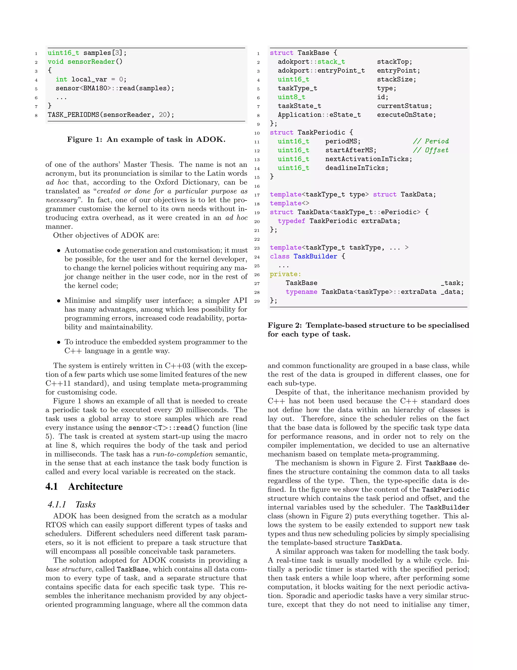 1 uint16_t samples[3];
2 void sensorReader()
3 {
4 int local_var = 0;
5 sensor<BMA180>::read(samples);
6 ...
7 }
8 TASK_PERIODMS(sensorReader, 20);
Figure 1: An example of task in ADOK.
of one of the authors’ Master Thesis. The name is not an
acronym, but its pronunciation is similar to the Latin words
ad hoc that, according to the Oxford Dictionary, can be
translated as “created or done for a particular purpose as
necessary”. In fact, one of our objectives is to let the pro-
grammer customise the kernel to its own needs without in-
troducing extra overhead, as it were created in an ad hoc
manner.
Other objectives of ADOK are:
• Automatise code generation and customisation; it must
be possible, for the user and for the kernel developer,
to change the kernel policies without requiring any ma-
jor change neither in the user code, nor in the rest of
the kernel code;
• Minimise and simplify user interface; a simpler API
has many advantages, among which less possibility for
programming errors, increased code readability, porta-
bility and maintainability.
• To introduce the embedded system programmer to the
C++ language in a gentle way.
The system is entirely written in C++03 (with the excep-
tion of a few parts which use some limited features of the new
C++11 standard), and using template meta-programming
for customising code.
Figure 1 shows an example of all that is needed to create
a periodic task to be executed every 20 milliseconds. The
task uses a global array to store samples which are read
every instance using the sensor<T>::read() function (line
5). The task is created at system start-up using the macro
at line 8, which requires the body of the task and period
in milliseconds. The task has a run-to-completion semantic,
in the sense that at each instance the task body function is
called and every local variable is recreated on the stack.
4.1 Architecture
4.1.1 Tasks
ADOK has been designed from the scratch as a modular
RTOS which can easily support diﬀerent types of tasks and
schedulers. Diﬀerent schedulers need diﬀerent task param-
eters, so it is not eﬃcient to prepare a task structure that
will encompass all possible conceivable task parameters.
The solution adopted for ADOK consists in providing a
base structure, called TaskBase, which contains all data com-
mon to every type of task, and a separate structure that
contains speciﬁc data for each speciﬁc task type. This re-
sembles the inheritance mechanism provided by any object-
oriented programming language, where all the common data
1 struct TaskBase {
2 adokport::stack_t stackTop;
3 adokport::entryPoint_t entryPoint;
4 uint16_t stackSize;
5 taskType_t type;
6 uint8_t id;
7 taskState_t currentStatus;
8 Application::eState_t executeOnState;
9 };
10 struct TaskPeriodic {
11 uint16_t periodMS; // Period
12 uint16_t startAfterMS; // Offset
13 uint16_t nextActivationInTicks;
14 uint16_t deadlineInTicks;
15 }
16
17 template<taskType_t type> struct TaskData;
18 template<>
19 struct TaskData<taskType_t::ePeriodic> {
20 typedef TaskPeriodic extraData;
21 };
22
23 template<taskType_t taskType, ... >
24 class TaskBuilder {
25 ...
26 private:
27 TaskBase _task;
28 typename TaskData<taskType>::extraData _data;
29 };
Figure 2: Template-based structure to be specialised
for each type of task.
and common functionality are grouped in a base class, while
the rest of the data is grouped in diﬀerent classes, one for
each sub-type.
Despite of that, the inheritance mechanism provided by
C++ has not been used because the C++ standard does
not deﬁne how the data within an hierarchy of classes is
lay out. Therefore, since the scheduler relies on the fact
that the base data is followed by the speciﬁc task type data
for performance reasons, and in order not to rely on the
compiler implementation, we decided to use an alternative
mechanism based on template meta-programming.
The mechanism is shown in Figure 2. First TaskBase de-
ﬁnes the structure containing the common data to all tasks
regardless of the type. Then, the type-speciﬁc data is de-
ﬁned. In the ﬁgure we show the content of the TaskPeriodic
structure which contains the task period and oﬀset, and the
internal variables used by the scheduler. The TaskBuilder
class (shown in Figure 2) puts everything together. This al-
lows the system to be easily extended to support new task
types and thus new scheduling policies by simply specialising
the template-based structure TaskData.
A similar approach was taken for modelling the task body.
A real-time task is usually modelled by a while cycle. Ini-
tially a periodic timer is started with the speciﬁed period;
then task enters a while loop where, after performing some
computation, it blocks waiting for the next periodic activa-
tion. Sporadic and aperiodic tasks have a very similar struc-
ture, except that they do not need to initialise any timer,
 