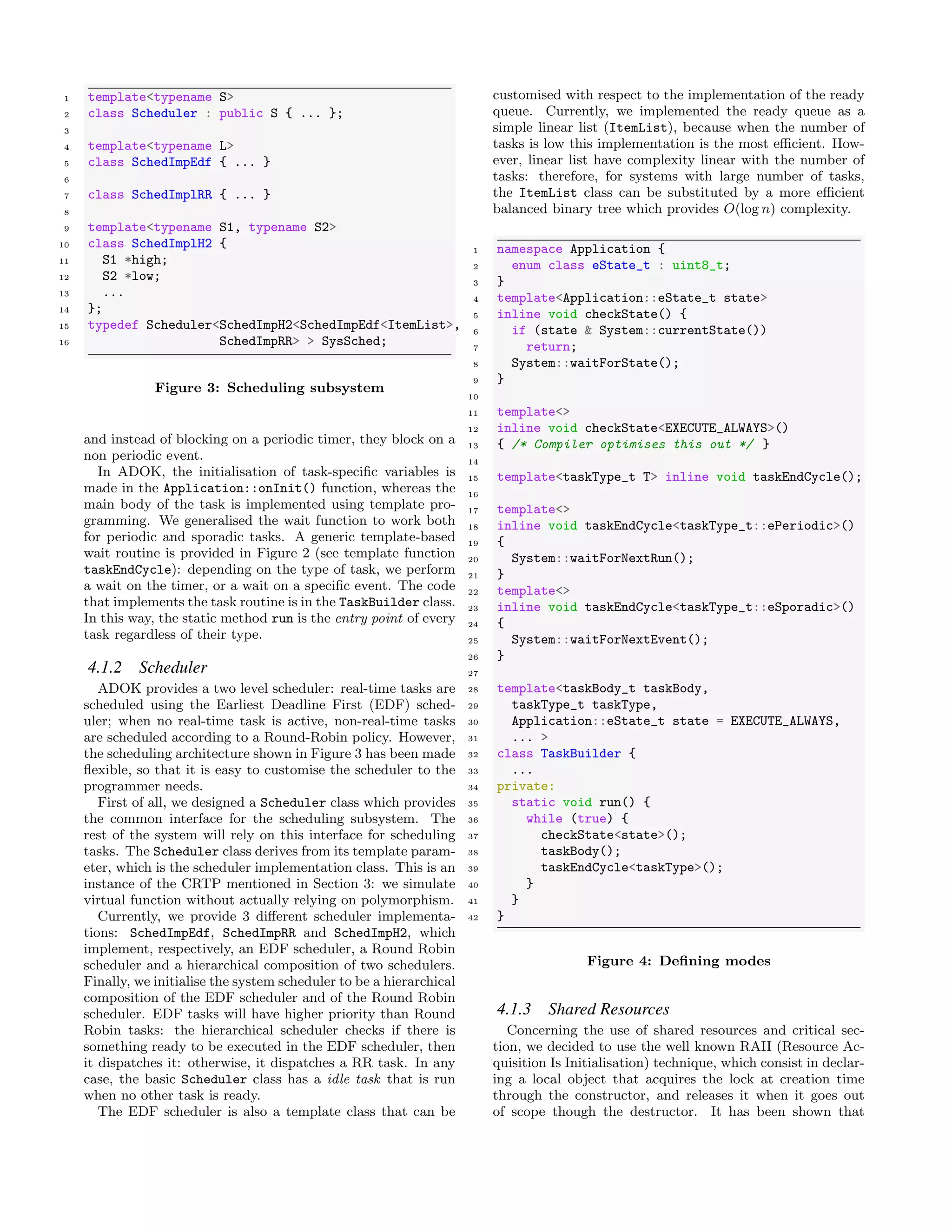 1 template<typename S>
2 class Scheduler : public S { ... };
3
4 template<typename L>
5 class SchedImpEdf { ... }
6
7 class SchedImplRR { ... }
8
9 template<typename S1, typename S2>
10 class SchedImplH2 {
11 S1 *high;
12 S2 *low;
13 ...
14 };
15 typedef Scheduler<SchedImpH2<SchedImpEdf<ItemList>,
16 SchedImpRR> > SysSched;
Figure 3: Scheduling subsystem
and instead of blocking on a periodic timer, they block on a
non periodic event.
In ADOK, the initialisation of task-speciﬁc variables is
made in the Application::onInit() function, whereas the
main body of the task is implemented using template pro-
gramming. We generalised the wait function to work both
for periodic and sporadic tasks. A generic template-based
wait routine is provided in Figure 2 (see template function
taskEndCycle): depending on the type of task, we perform
a wait on the timer, or a wait on a speciﬁc event. The code
that implements the task routine is in the TaskBuilder class.
In this way, the static method run is the entry point of every
task regardless of their type.
4.1.2 Scheduler
ADOK provides a two level scheduler: real-time tasks are
scheduled using the Earliest Deadline First (EDF) sched-
uler; when no real-time task is active, non-real-time tasks
are scheduled according to a Round-Robin policy. However,
the scheduling architecture shown in Figure 3 has been made
ﬂexible, so that it is easy to customise the scheduler to the
programmer needs.
First of all, we designed a Scheduler class which provides
the common interface for the scheduling subsystem. The
rest of the system will rely on this interface for scheduling
tasks. The Scheduler class derives from its template param-
eter, which is the scheduler implementation class. This is an
instance of the CRTP mentioned in Section 3: we simulate
virtual function without actually relying on polymorphism.
Currently, we provide 3 diﬀerent scheduler implementa-
tions: SchedImpEdf, SchedImpRR and SchedImpH2, which
implement, respectively, an EDF scheduler, a Round Robin
scheduler and a hierarchical composition of two schedulers.
Finally, we initialise the system scheduler to be a hierarchical
composition of the EDF scheduler and of the Round Robin
scheduler. EDF tasks will have higher priority than Round
Robin tasks: the hierarchical scheduler checks if there is
something ready to be executed in the EDF scheduler, then
it dispatches it: otherwise, it dispatches a RR task. In any
case, the basic Scheduler class has a idle task that is run
when no other task is ready.
The EDF scheduler is also a template class that can be
customised with respect to the implementation of the ready
queue. Currently, we implemented the ready queue as a
simple linear list (ItemList), because when the number of
tasks is low this implementation is the most eﬃcient. How-
ever, linear list have complexity linear with the number of
tasks: therefore, for systems with large number of tasks,
the ItemList class can be substituted by a more eﬃcient
balanced binary tree which provides O(log n) complexity.
1 namespace Application {
2 enum class eState_t : uint8_t;
3 }
4 template<Application::eState_t state>
5 inline void checkState() {
6 if (state & System::currentState())
7 return;
8 System::waitForState();
9 }
10
11 template<>
12 inline void checkState<EXECUTE_ALWAYS>()
13 { /* Compiler optimises this out */ }
14
15 template<taskType_t T> inline void taskEndCycle();
16
17 template<>
18 inline void taskEndCycle<taskType_t::ePeriodic>()
19 {
20 System::waitForNextRun();
21 }
22 template<>
23 inline void taskEndCycle<taskType_t::eSporadic>()
24 {
25 System::waitForNextEvent();
26 }
27
28 template<taskBody_t taskBody,
29 taskType_t taskType,
30 Application::eState_t state = EXECUTE_ALWAYS,
31 ... >
32 class TaskBuilder {
33 ...
34 private:
35 static void run() {
36 while (true) {
37 checkState<state>();
38 taskBody();
39 taskEndCycle<taskType>();
40 }
41 }
42 }
Figure 4: Deﬁning modes
4.1.3 Shared Resources
Concerning the use of shared resources and critical sec-
tion, we decided to use the well known RAII (Resource Ac-
quisition Is Initialisation) technique, which consist in declar-
ing a local object that acquires the lock at creation time
through the constructor, and releases it when it goes out
of scope though the destructor. It has been shown that
 
