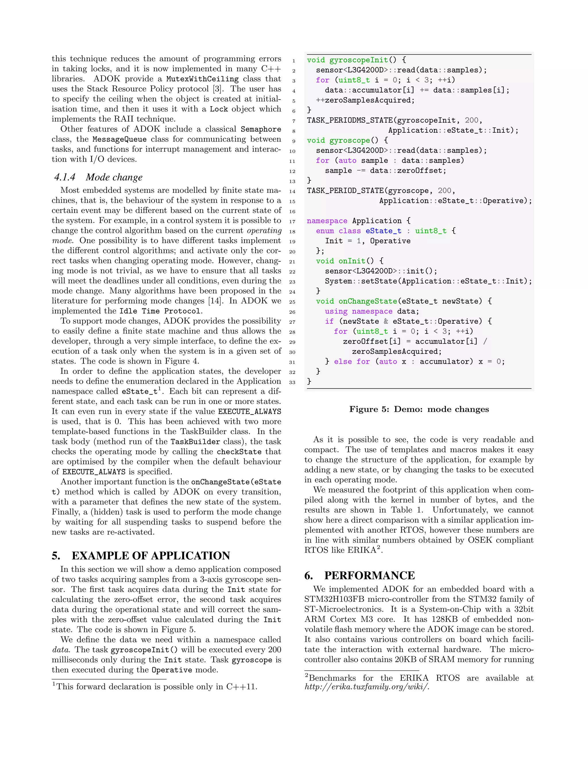 this technique reduces the amount of programming errors
in taking locks, and it is now implemented in many C++
libraries. ADOK provide a MutexWithCeiling class that
uses the Stack Resource Policy protocol [3]. The user has
to specify the ceiling when the object is created at initial-
isation time, and then it uses it with a Lock object which
implements the RAII technique.
Other features of ADOK include a classical Semaphore
class, the MessageQueue class for communicating between
tasks, and functions for interrupt management and interac-
tion with I/O devices.
4.1.4 Mode change
Most embedded systems are modelled by ﬁnite state ma-
chines, that is, the behaviour of the system in response to a
certain event may be diﬀerent based on the current state of
the system. For example, in a control system it is possible to
change the control algorithm based on the current operating
mode. One possibility is to have diﬀerent tasks implement
the diﬀerent control algorithms; and activate only the cor-
rect tasks when changing operating mode. However, chang-
ing mode is not trivial, as we have to ensure that all tasks
will meet the deadlines under all conditions, even during the
mode change. Many algorithms have been proposed in the
literature for performing mode changes [14]. In ADOK we
implemented the Idle Time Protocol.
To support mode changes, ADOK provides the possibility
to easily deﬁne a ﬁnite state machine and thus allows the
developer, through a very simple interface, to deﬁne the ex-
ecution of a task only when the system is in a given set of
states. The code is shown in Figure 4.
In order to deﬁne the application states, the developer
needs to deﬁne the enumeration declared in the Application
namespace called eState_t1
. Each bit can represent a dif-
ferent state, and each task can be run in one or more states.
It can even run in every state if the value EXECUTE_ALWAYS
is used, that is 0. This has been achieved with two more
template-based functions in the TaskBuilder class. In the
task body (method run of the TaskBuilder class), the task
checks the operating mode by calling the checkState that
are optimised by the compiler when the default behaviour
of EXECUTE_ALWAYS is speciﬁed.
Another important function is the onChangeState(eState
t) method which is called by ADOK on every transition,
with a parameter that deﬁnes the new state of the system.
Finally, a (hidden) task is used to perform the mode change
by waiting for all suspending tasks to suspend before the
new tasks are re-activated.
5. EXAMPLE OF APPLICATION
In this section we will show a demo application composed
of two tasks acquiring samples from a 3-axis gyroscope sen-
sor. The ﬁrst task acquires data during the Init state for
calculating the zero-oﬀset error, the second task acquires
data during the operational state and will correct the sam-
ples with the zero-oﬀset value calculated during the Init
state. The code is shown in Figure 5.
We deﬁne the data we need within a namespace called
data. The task gyroscopeInit() will be executed every 200
milliseconds only during the Init state. Task gyroscope is
then executed during the Operative mode.
1
This forward declaration is possible only in C++11.
1 void gyroscopeInit() {
2 sensor<L3G4200D>::read(data::samples);
3 for (uint8_t i = 0; i < 3; ++i)
4 data::accumulator[i] += data::samples[i];
5 ++zeroSamplesAcquired;
6 }
7 TASK_PERIODMS_STATE(gyroscopeInit, 200,
8 Application::eState_t::Init);
9 void gyroscope() {
10 sensor<L3G4200D>::read(data::samples);
11 for (auto sample : data::samples)
12 sample -= data::zeroOffset;
13 }
14 TASK_PERIOD_STATE(gyroscope, 200,
15 Application::eState_t::Operative);
16
17 namespace Application {
18 enum class eState_t : uint8_t {
19 Init = 1, Operative
20 };
21 void onInit() {
22 sensor<L3G4200D>::init();
23 System::setState(Application::eState_t::Init);
24 }
25 void onChangeState(eState_t newState) {
26 using namespace data;
27 if (newState & eState_t::Operative) {
28 for (uint8_t i = 0; i < 3; ++i)
29 zeroOffset[i] = accumulator[i] /
30 zeroSamplesAcquired;
31 } else for (auto x : accumulator) x = 0;
32 }
33 }
Figure 5: Demo: mode changes
As it is possible to see, the code is very readable and
compact. The use of templates and macros makes it easy
to change the structure of the application, for example by
adding a new state, or by changing the tasks to be executed
in each operating mode.
We measured the footprint of this application when com-
piled along with the kernel in number of bytes, and the
results are shown in Table 1. Unfortunately, we cannot
show here a direct comparison with a similar application im-
plemented with another RTOS, however these numbers are
in line with similar numbers obtained by OSEK compliant
RTOS like ERIKA2
.
6. PERFORMANCE
We implemented ADOK for an embedded board with a
STM32H103FB micro-controller from the STM32 family of
ST-Microelectronics. It is a System-on-Chip with a 32bit
ARM Cortex M3 core. It has 128KB of embedded non-
volatile ﬂash memory where the ADOK image can be stored.
It also contains various controllers on board which facili-
tate the interaction with external hardware. The micro-
controller also contains 20KB of SRAM memory for running
2
Benchmarks for the ERIKA RTOS are available at
http://erika.tuxfamily.org/wiki/.
 
