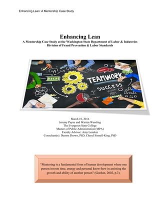 Enhancing Lean: A Mentorship Case Study
Enhancing Lean
A Mentorship Case Study at the Washington State Department of Labor & Industries
Division of Fraud Prevention & Labor Standards
March 10, 2016
Jeremy Payne and Warren Wessling
The Evergreen State College
Masters of Public Administration (MPA)
Faculty Advisor: Amy Leneker
Consultant(s): Damon Drown, PhD; Cheryl Simrell-King, PhD
“Mentoring is a fundamental form of human development where one
person invests time, energy and personal know-how in assisting the
growth and ability of another person” (Gordon, 2002, p.3).
 