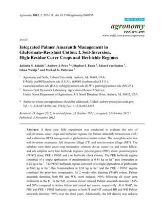 Agronomy 2012, 2, 295-311; doi:10.3390/agronomy2040295
agronomy
ISSN 2073-4395
www.mdpi.com/journal/agronomy
Article
Integrated Palmer Amaranth Management in
Glufosinate-Resistant Cotton: I. Soil-Inversion,
High-Residue Cover Crops and Herbicide Regimes
Jatinder S. Aulakh 1
, Andrew J. Price 2,
*, Stephen F. Enloe 1
, Edzard van Santen 1
,
Glenn Wehtje 1
and Michael G. Patterson 1
1
Agronomy and Soils, Auburn University, Auburn, AL 36849, USA;
E-Mails: jsa0005@auburn.edu (J.S.A.); sfe0001@auburn.edu (S.F.E.);
vanedza@auburn.edu (E.S.); wehtjgr@auburn.edu (G.W.); pattemg@auburn.edu (M.G.P.)
2
National Soil Dynamics Laboratory, Agricultural Research Service,
United States Department of Agriculture, 411 South Donahue Drive, Auburn, AL 36852, USA
* Author to whom correspondence should be addressed; E-Mail: andrew.price@ars.usda.gov;
Tel.: +1-334-887-8596 (ext. 2742); Fax: +1-334-887-8597.
Received: 29 August 2012; in revised form: 23 October 2012 / Accepted: 24 October 2012 /
Published: 5 November 2012
Abstract: A three year field experiment was conducted to evaluate the role of
soil-inversion, cover crops and herbicide regimes for Palmer amaranth between-row (BR)
and within-row (WR) management in glufosinate-resistant cotton. The main plots were two
soil-inversion treatments: fall inversion tillage (IT) and non-inversion tillage (NIT). The
subplots were three cover crop treatments: crimson clover, cereal rye and winter fallow;
and sub subplots were four herbicide regimes: preemergence (PRE) alone, postemergence
(POST) alone, PRE + POST and a no herbicide check (None). The PRE herbicide regime
consisted of a single application of pendimethalin at 0.84 kg ae ha−1
plus fomesafen at
0.28 kg ai ha−1
. The POST herbicide regime consisted of a single application of glufosinate
at 0.60 kg ai ha−1
plus S-metolachlor at 0.54 kg ai ha−1
and the PRE + POST regime
combined the prior two components. At 2 weeks after planting (WAP) cotton, Palmer
amaranth densities, both BR and WR, were reduced ≥90% following all cover crop
treatments in the IT. In the NIT, crimson clover reduced Palmer amaranth densities >65%
and 50% compared to winter fallow and cereal rye covers, respectively. At 6 WAP, the
PRE and PRE + POST herbicide regimes in both IT and NIT reduced BR and WR Palmer
amaranth densities >96% over the three years. Additionally, the BR density was reduced
OPEN ACCESS
 