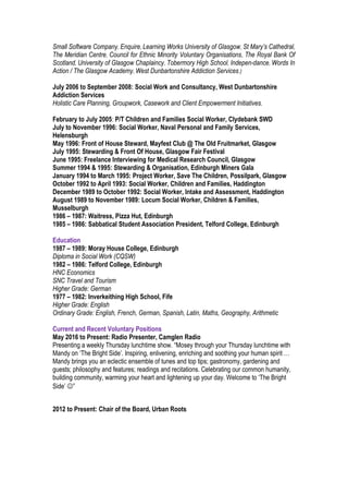 Small Software Company, Enquire, Learning Works University of Glasgow, St Mary’s Cathedral,
The Meridian Centre, Council for Ethnic Minority Voluntary Organisations, The Royal Bank Of
Scotland, University of Glasgow Chaplaincy, Tobermory High School, Indepen-dance, Words In
Action / The Glasgow Academy, West Dunbartonshire Addiction Services.)
July 2006 to September 2008: Social Work and Consultancy, West Dunbartonshire
Addiction Services
Holistic Care Planning, Groupwork, Casework and Client Empowerment Initiatives.
February to July 2005: P/T Children and Families Social Worker, Clydebank SWD
July to November 1996: Social Worker, Naval Personal and Family Services,
Helensburgh
May 1996: Front of House Steward, Mayfest Club @ The Old Fruitmarket, Glasgow
July 1995: Stewarding & Front Of House, Glasgow Fair Festival
June 1995: Freelance Interviewing for Medical Research Council, Glasgow
Summer 1994 & 1995: Stewarding & Organisation, Edinburgh Miners Gala
January 1994 to March 1995: Project Worker, Save The Children, Possilpark, Glasgow
October 1992 to April 1993: Social Worker, Children and Families, Haddington
December 1989 to October 1992: Social Worker, Intake and Assessment, Haddington
August 1989 to November 1989: Locum Social Worker, Children & Families,
Musselburgh
1986 – 1987: Waitress, Pizza Hut, Edinburgh
1985 – 1986: Sabbatical Student Association President, Telford College, Edinburgh
Education
1987 – 1989: Moray House College, Edinburgh
Diploma in Social Work (CQSW)
1982 – 1986: Telford College, Edinburgh
HNC Economics
SNC Travel and Tourism
Higher Grade: German
1977 – 1982: Inverkeithing High School, Fife
Higher Grade: English
Ordinary Grade: English, French, German, Spanish, Latin, Maths, Geography, Arithmetic
Current and Recent Voluntary Positions
May 2016 to Present: Radio Presenter, Camglen Radio
Presenting a weekly Thursday lunchtime show. “Mosey through your Thursday lunchtime with
Mandy on ‘The Bright Side’. Inspiring, enlivening, enriching and soothing your human spirit …
Mandy brings you an eclectic ensemble of tunes and top tips; gastronomy, gardening and
guests; philosophy and features; readings and recitations. Celebrating our common humanity,
building community, warming your heart and lightening up your day. Welcome to ‘The Bright
Side’ ”
2012 to Present: Chair of the Board, Urban Roots
 