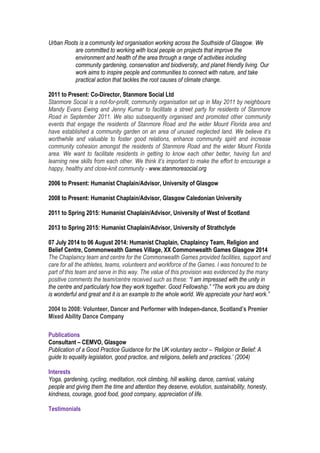 Urban Roots is a community led organisation working across the Southside of Glasgow. We
are committed to working with local people on projects that improve the
environment and health of the area through a range of activities including
community gardening, conservation and biodiversity, and planet friendly living. Our
work aims to inspire people and communities to connect with nature, and take
practical action that tackles the root causes of climate change.
2011 to Present: Co-Director, Stanmore Social Ltd
Stanmore Social is a not-for-profit, community organisation set up in May 2011 by neighbours
Mandy Evans Ewing and Jenny Kumar to facilitate a street party for residents of Stanmore
Road in September 2011. We also subsequently organised and promoted other community
events that engage the residents of Stanmore Road and the wider Mount Florida area and
have established a community garden on an area of unused neglected land. We believe it’s
worthwhile and valuable to foster good relations, enhance community spirit and increase
community cohesion amongst the residents of Stanmore Road and the wider Mount Florida
area. We want to facilitate residents in getting to know each other better, having fun and
learning new skills from each other. We think it’s important to make the effort to encourage a
happy, healthy and close-knit community - www.stanmoresocial.org
2006 to Present: Humanist Chaplain/Advisor, University of Glasgow
2008 to Present: Humanist Chaplain/Advisor, Glasgow Caledonian University
2011 to Spring 2015: Humanist Chaplain/Advisor, University of West of Scotland
2013 to Spring 2015: Humanist Chaplain/Advisor, University of Strathclyde
07 July 2014 to 06 August 2014: Humanist Chaplain, Chaplaincy Team, Religion and
Belief Centre, Commonwealth Games Village, XX Commonwealth Games Glasgow 2014
The Chaplaincy team and centre for the Commonwealth Games provided facilities, support and
care for all the athletes, teams, volunteers and workforce of the Games. I was honoured to be
part of this team and serve in this way. The value of this provision was evidenced by the many
positive comments the team/centre received such as these: “I am impressed with the unity in
the centre and particularly how they work together. Good Fellowship.” “The work you are doing
is wonderful and great and it is an example to the whole world. We appreciate your hard work.”
2004 to 2008: Volunteer, Dancer and Performer with Indepen-dance, Scotland’s Premier
Mixed Ability Dance Company
Publications
Consultant – CEMVO, Glasgow
Publication of a Good Practice Guidance for the UK voluntary sector – ‘Religion or Belief: A
guide to equality legislation, good practice, and religions, beliefs and practices.’ (2004)
Interests
Yoga, gardening, cycling, meditation, rock climbing, hill walking, dance, carnival, valuing
people and giving them the time and attention they deserve, evolution, sustainability, honesty,
kindness, courage, good food, good company, appreciation of life.
Testimonials
 