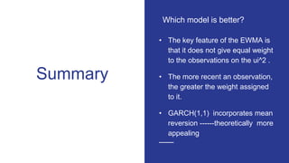 Summary
• The key feature of the EWMA is
that it does not give equal weight
to the observations on the ui^2 .
• The more recent an observation,
the greater the weight assigned
to it.
• GARCH(1,1) incorporates mean
reversion ------theoretically more
appealing
Which model is better?
 