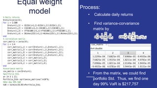 Equal weight
model • Calculate daily returns
• Find variance-corvariance
matrix by
• From the matrix, we could find
portfolio Std. Thus, we find one
day 99% VaR is $217,757
Process:
 