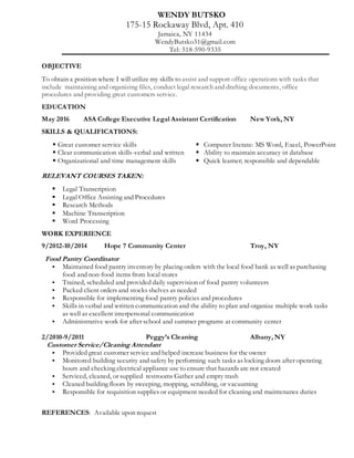 WENDY BUTSKO
175-15 Rockaway Blvd, Apt. 410
Jamaica, NY 11434
WendyButsko31@gmail.com
Tel: 518-590-9335
OBJECTIVE
To obtain a position where I will utilize my skills to assist and support office operations with tasks that
include maintaining and organizing files, conduct legal research and drafting documents, office
procedures and providing great customers service.
EDUCATION
May 2016 ASA College Executive Legal Assistant Certification New York, NY
SKILLS & QUALIFICATIONS:
 Great customer service skills  Computer literate: MS Word, Excel, PowerPoint
 Clear communication skills-verbal and written  Ability to maintain accuracy in database
 Organizational and time management skills  Quick learner; responsible and dependable
RELEVANT COURSES TAKEN:
 Legal Transcription
 Legal Office Assisting and Procedures
 Research Methods
 Machine Transcription
 Word Processing
WORK EXPERIENCE
9/2012-10/2014 Hope 7 Community Center Troy, NY
Food Pantry Coordinator
 Maintained food pantry inventory by placing orders with the local food bank as well as purchasing
food and non-food items from local stores
 Trained, scheduled and provided daily supervision of food pantry volunteers
 Packed client orders and stocks shelves as needed
 Responsible for implementing food pantry policies and procedures
 Skills in verbal and written communication and the ability to plan and organize multiple work tasks
as well as excellent interpersonal communication
 Administrative work for after school and summer programs at community center
2/2010-9/2011 Peggy’s Cleaning Albany, NY
Customer Service/Cleaning Attendant
 Provided great customer service and helped increase business for the owner
 Monitored building security and safety by performing such tasks as locking doors after operating
hours and checking electrical appliance use to ensure that hazards are not created
 Serviced, cleaned, or supplied restrooms Gather and empty trash
 Cleaned building floors by sweeping, mopping, scrubbing, or vacuuming
 Responsible for requisition supplies or equipment needed for cleaning and maintenance duties
REFERENCES: Available upon request
 