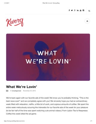 1/13/2017 What We’re Lovin’ | Kworq Blog
https://kworq.com/blog/what-were-lovin 1/7

In Uncategorized November 20, 2015
What We’re Lovin’
We’re back again with our favorite ads of the week! We know you’re probably thinking, “This is the
best news ever!” and we completely agree with you! We sincerely hope you had an extraordinary
week ﬁlled with relaxation, netﬂix, a little bit of work, and copious amounts of coﬀee. We spent the
entire week meticulously scouring the interwebs for our favorite ads of the week for your pleasure
(to be fair half of the time was spent watching cute animal videos.) From Lipton Tea to Nespresso
Coﬀee this week killed the ad game.

      
 