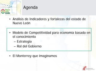 Agenda

• Análisis de Indicadores y fortalezas del estado de
  Nuevo León

• Modelo de Competitividad para economía basada en
  el conocimiento
   – Estrategia
   – Rol del Gobierno

• El Monterrey que imaginamos
 