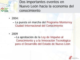 Dos importantes eventos en
        Nuevo León hacia la economía del
        conocimiento

• 2004:
   – La puesta en marcha del Programa Monterrey
     Ciudad Internacional del Conocimiento

• 2009
    – La aprobación de la Ley de Impulso al
      Conocimiento y a la Innovación Tecnológica
     para el Desarrollo del Estado de Nuevo León
 