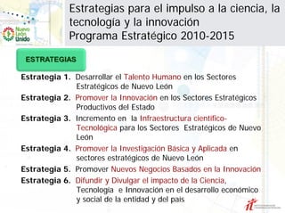 Estrategias para el impulso a la ciencia, la
             tecnología y la innovación
             Programa Estratégico 2010-2015


Estrategia 1. Desarrollar el Talento Humano en los Sectores
              Estratégicos de Nuevo León
Estrategia 2. Promover la Innovación en los Sectores Estratégicos
              Productivos del Estado
Estrategia 3. Incremento en la Infraestructura científico-
              Tecnológica para los Sectores Estratégicos de Nuevo
              León
Estrategia 4. Promover la Investigación Básica y Aplicada en
              sectores estratégicos de Nuevo León
Estrategia 5. Promover Nuevos Negocios Basados en la Innovación
Estrategia 6. Difundir y Divulgar el impacto de la Ciencia,
              Tecnología e Innovación en el desarrollo económico
              y social de la entidad y del país
 