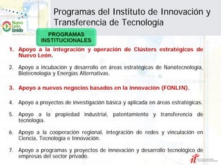 Programas del Instituto de Innovación y
                 Transferencia de Tecnología

1. Apoyo a la integración y operación de Clústers estratégicos de
   Nuevo León.

2. Apoyo a incubación y desarrollo en áreas estratégicas de Nanotecnología,
   Biotecnología y Energías Alternativas.

3. Apoyo a nuevos negocios basados en la innovación (FONLIN).

4. Apoyo a proyectos de investigación básica y aplicada en áreas estratégicas.

5. Apoyo a la propiedad industrial, patentamiento y transferencia de
   tecnología.

6. Apoyo a la cooperación regional, integración de redes y vinculación en
   Ciencia, Tecnología e Innovación.

7. Apoyo a programas y proyectos de innovación y desarrollo tecnológico de
   empresas del sector privado.
 