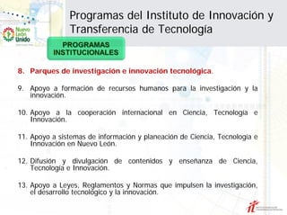 Programas del Instituto de Innovación y
               Transferencia de Tecnología


8. Parques de investigación e innovación tecnológica.

9. Apoyo a formación de recursos humanos para la investigación y la
   innovación.

10. Apoyo a la cooperación internacional en Ciencia, Tecnología e
    Innovación.

11. Apoyo a sistemas de información y planeación de Ciencia, Tecnología e
    Innovación en Nuevo León.

12. Difusión y divulgación de contenidos y enseñanza de Ciencia,
    Tecnología e Innovación.

13. Apoyo a Leyes, Reglamentos y Normas que impulsen la investigación,
    el desarrollo tecnológico y la innovación.
 