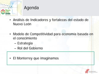 Agenda

• Análisis de Indicadores y fortalezas del estado de
  Nuevo León

• Modelo de Competitividad para economía basada en
  el conocimiento
   – Estrategia
   – Rol del Gobierno

• El Monterrey que imaginamos
 