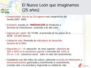 El Nuevo León que imaginamos
                 (25 años)
• Competividad: Una de las 25 regiones más competitivas del
  mundo.(WEF, IMD)

• Economía: basada en INNOVACIÓN de Productos y
  Servicios de manufactura avanzada y de alto valor.

• Ingresos per cápita: De 19.000 al promedio de los países de la
  OCDE (35,000 dólares).

• Calidad de vida: Promedio de indicadores de desarrollo
  humano de la ONU.

• Educación y I + D: educación de clase superior; cobertura de
  30% a 50% en la enseñanza superior e inversión del 0.8% al
  2% en I+D; conciencia social sobre el valor del conocimiento.

• Ciudadanos con alto índice de cultura, utilizando servicios de información y
  telecomunicaciones generando y transfiriendo el conocimiento,
  creando valor a la sociedad y mejorando su calidad de vida.
 