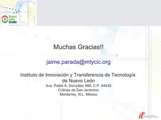 Muchas Gracias!!

            jaime.parada@mtycic.org

Instituto de Innovación y Transferencia de Tecnología
                    de Nuevo León
           Ave. Pablo A. González 888, C.P. 64430
                  Colinas de San Jerónimo
                   Monterrey, N.L. México
 