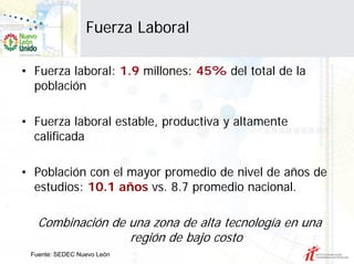 Fuerza Laboral

• Fuerza laboral: 1.9 millones: 45% del total de la
  población

• Fuerza laboral estable, productiva y altamente
  calificada

• Población con el mayor promedio de nivel de años de
  estudios: 10.1 años vs. 8.7 promedio nacional.

   Combinación de una zona de alta tecnología en una
                  región de bajo costo
 Fuente: SEDEC Nuevo León
 