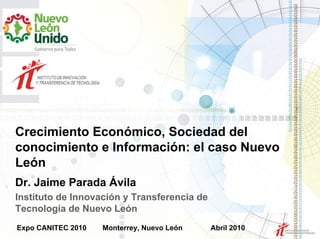 Crecimiento Económico, Sociedad del
conocimiento e Información: el caso Nuevo
León
Dr. Jaime Parada Ávila
Instituto de Innovación y Transferencia de
Tecnología de Nuevo León
Expo CANITEC 2010   Monterrey, Nuevo León    Abril 2010
 