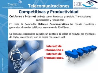Telecomunicaciones
                                   Competitivas y Productividad
                          Celulares e Internet de bajo costo. Producto y servicio. Transacciones 
                                                    comerciales y Financieras
                          En  India  la  Compañía:  Reliance  Communications  ha  tenido  cuantiosas 
                          ganancias al vender teléfonos en menos de 25 dólares.

                          La  llamadas  nacionales  cuestan  un  centavo  de  dólar  el  minuto;  los  mensajes 
                          de texto, un centavo; y no se cobra renta mensual.


                                                              Internet de 
                                                            Información a 
                                                              Internet de 
                                                            transacciones. 
© Dr. René Villarreal. 
 