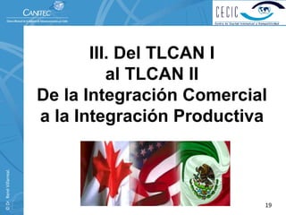 III. Del TLCAN I
                                    al TLCAN II
                          De la Integración Comercial
                          a la Integración Productiva
© Dr. René Villarreal. 




                                                    19
 