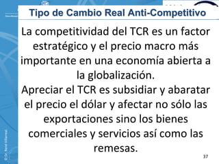 Tipo de Cambio Real Anti-Competitivo
                          La competitividad del TCR es un factor 
                             estratégico y el precio macro más 
                          importante en una economía abierta a 
                                      la globalización. 
                          Apreciar el TCR es subsidiar y abaratar 
                           el precio el dólar y afectar no sólo las 
                               exportaciones sino los bienes 
© Dr. René Villarreal. 




                            comerciales y servicios así como las 
                                          remesas.
                                                                 37
 