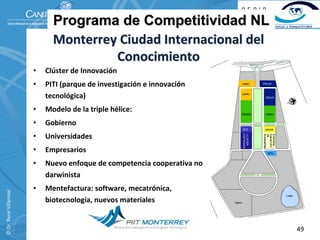 Programa de Competitividad NL
                                Monterrey Ciudad Internacional del 
                                         Conocimiento
                          •   Clúster de Innovación
                          •   PITI (parque de investigación e innovación 
                              tecnológica)
                          •   Modelo de la triple hélice:
                          •   Gobierno
                          •   Universidades
                          •   Empresarios
                          •   Nuevo enfoque de competencia cooperativa no 
                              darwinista
                          •   Mentefactura: software, mecatrónica, 
© Dr. René Villarreal. 




                              biotecnología, nuevos materiales


                                                                             49
 