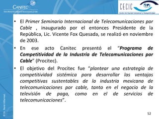 • El Primer Seminario Internacional de Telecomunicaciones por 
                            Cable ,  inaugurado  por  el  entonces  Presidente  de  la 
                            República, Lic. Vicente Fox Quesada, se realizó en noviembre 
                            de 2003.
                          • En  ese  acto  Canitec  presentó el  “Programa  de 
                            Competitividad  de  la  Industria  de  Telecomunicaciones  por 
                            Cable” (Procitec).
                          • El  objetivo  del  Procitec  fue  “plantear  una  estrategia  de 
                            competitividad  sistémica  para  desarrollar  las  ventajas 
                            competitivas  sustentables  de  la  industria  mexicana  de 
                            telecomunicaciones  por  cable,  tanto  en  el  negocio  de  la 
                            televisión  de  paga,  como  en  el  de  servicios  de 
© Dr. René Villarreal. 




                            telecomunicaciones”.

                                                                                         52
 