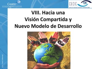 VIII. Hacia una                      
                             Visión Compartida y                
                          Nuevo Modelo de Desarrollo
© Dr. René Villarreal. 
 