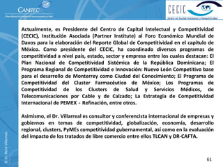 Actualmente,  es  Presidente  del  Centro  de  Capital  Intelectual  y  Competitividad 
                          (CECIC),  Institución  Asociada  (Partner Institute)  al  Foro  Económico  Mundial  de 
                          Davos  para  la elaboración  del Reporte  Global  de  Competitividad  en  el  capítulo  de 
                          México.  Como  presidente  del  CECIC,  ha  coordinado  diversos  programas  de 
                          competitividad a nivel país, estado, sector y empresa entre los cuales destacan: El 
                          Plan  Nacional  de  Competitividad  Sistémica  de  la  República  Dominicana;  El 
                          Programa Regional de Competitividad e Innovación: Nuevo León Competitivo base 
                          para  el  desarrollo  de  Monterrey  como  Ciudad  del  Conocimiento;  El Programa  de 
                          Competitividad  del  Cluster  Farmacéutico  de  México;  Los  Programas  de 
                          Competitividad  de  los  Clusters  de  Salud  y  Servicios  Médicos,  de 
                          Telecomunicaciones  por  Cable  y  de  Calzado;  La  Estrategia  de  Competitividad 
                          Internacional de PEMEX‐Refinación, entre otros.

                          Asimismo, el Dr. Villarreal es consultor y conferencista internacional de empresas y 
                          gobiernos  en  temas  de  competitividad,  globalización,  economía,  desarrollo 
                          regional, clusters, PyMEs competitividad gubernamental, así como en la evaluación 
© Dr. René Villarreal. 




                          del impacto de los tratados de libre comercio entre ellos TLCAN y DR‐CAFTA. 



                                                                                                                 61
 