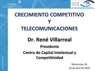 CRECIMIENTO COMPETITIVO         
                                     Y                                  
                            TELECOMUNICACIONES
                                 Dr. René Villarreal
                                       Presidente
                              Centro de Capital Intelectual y 
© Dr. René Villarreal. 




                                     Competitividad
                                                           Monterrey, NL
                                                         29 de abril de 2010
 