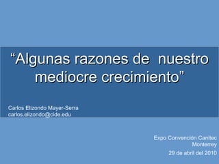 “Algunas razones de nuestro
    mediocre crecimiento”
Carlos Elizondo Mayer-Serra
carlos.elizondo@cide.edu



                              Expo Convención Canitec
                                            Monterrey
                                   29 de abril del 2010
 