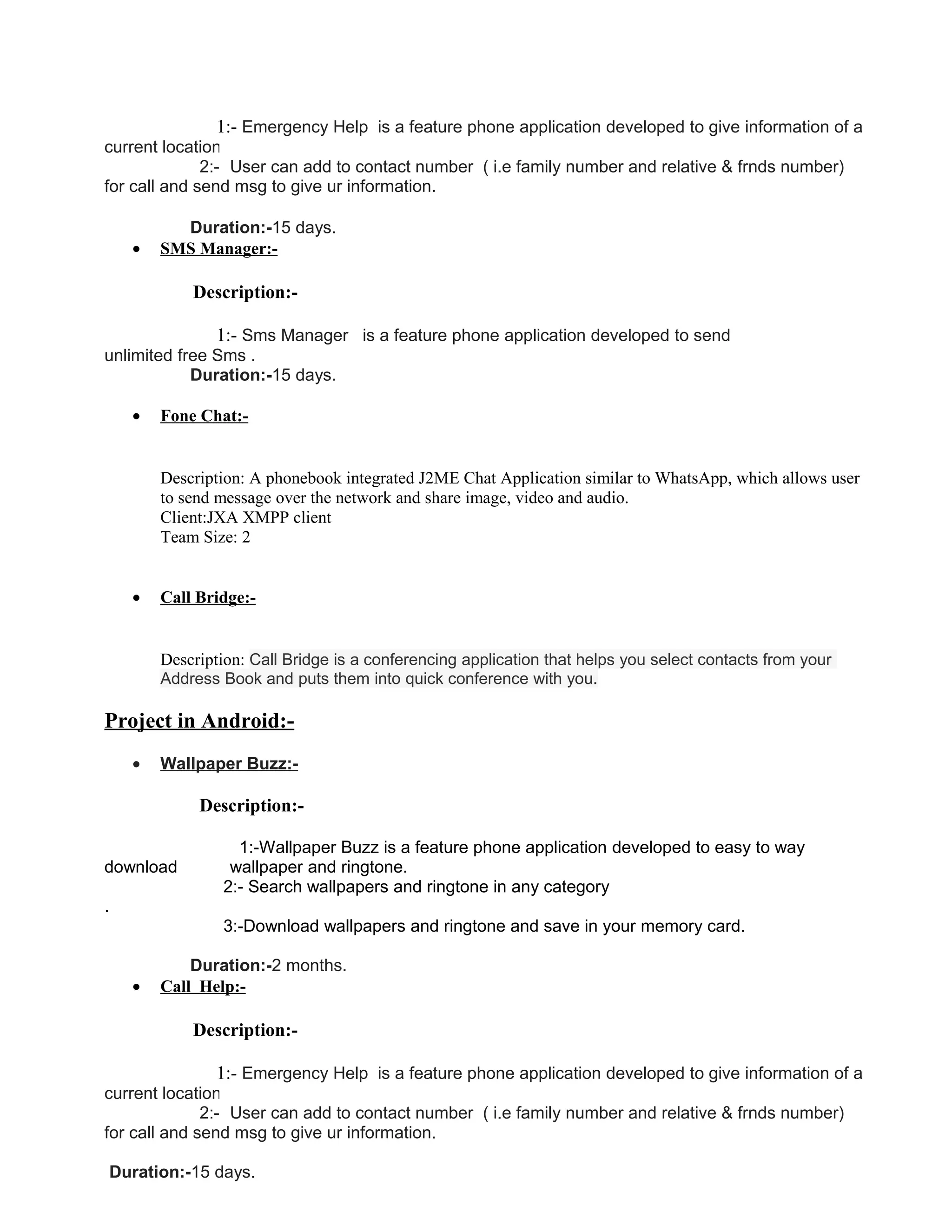 1:- Emergency Help is a feature phone application developed to give information of a
current location.
2:- User can add to contact number ( i.e family number and relative & frnds number)
for call and send msg to give ur information.
Duration:-15 days.
• SMS Manager:-
Description:-
1:- Sms Manager is a feature phone application developed to send
unlimited free Sms .
Duration:-15 days.
• Fone Chat:-
Description: A phonebook integrated J2ME Chat Application similar to WhatsApp, which allows user
to send message over the network and share image, video and audio.
Client:JXA XMPP client
Team Size: 2
• Call Bridge:-
Description: Call Bridge is a conferencing application that helps you select contacts from your
Address Book and puts them into quick conference with you.
Project in Android:-
• Wallpaper Buzz:-
Description:-
1:-Wallpaper Buzz is a feature phone application developed to easy to way
download wallpaper and ringtone.
2:- Search wallpapers and ringtone in any category
.
3:-Download wallpapers and ringtone and save in your memory card.
Duration:-2 months.
• Call Help:-
Description:-
1:- Emergency Help is a feature phone application developed to give information of a
current location.
2:- User can add to contact number ( i.e family number and relative & frnds number)
for call and send msg to give ur information.
Duration:-15 days.
 