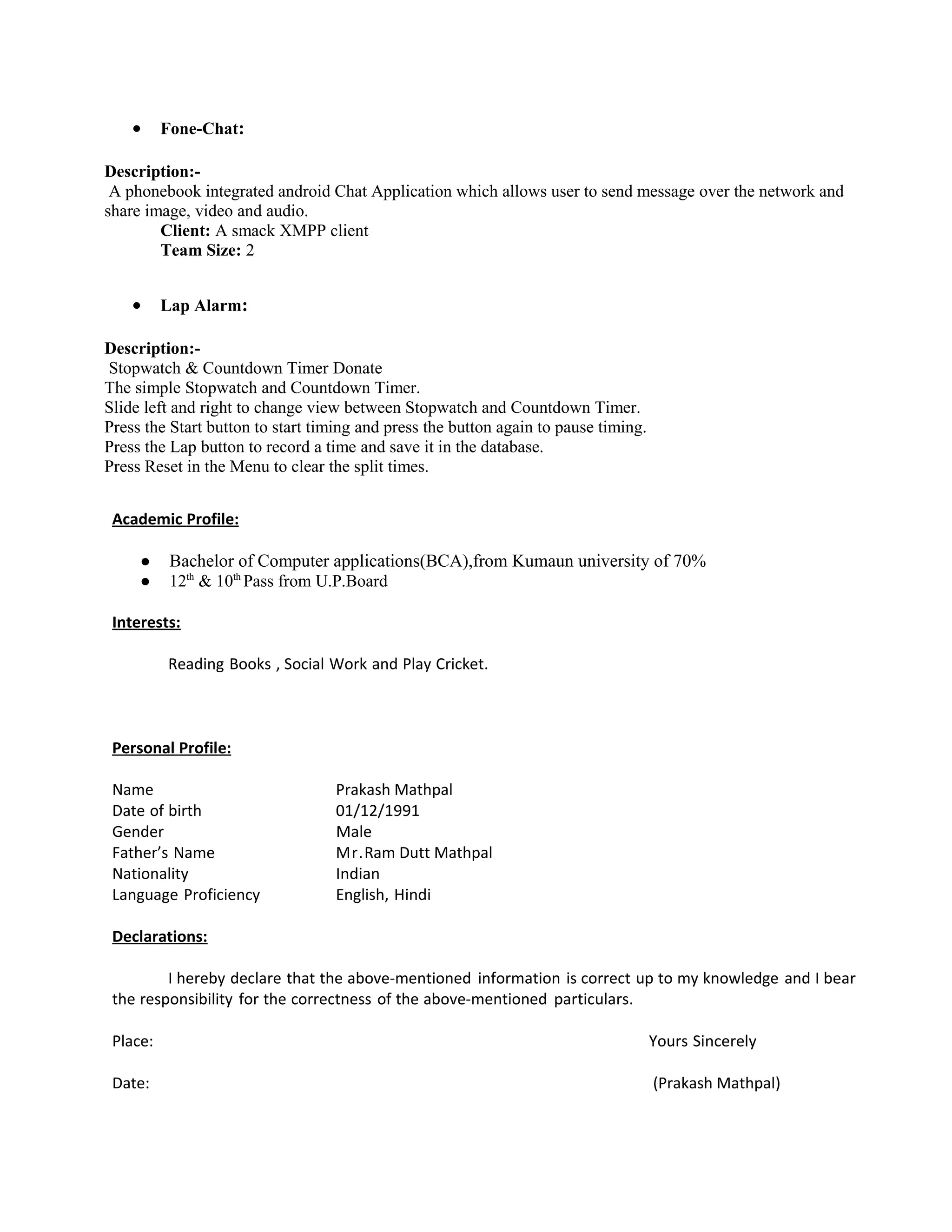 • Fone-Chat:
Description:-
A phonebook integrated android Chat Application which allows user to send message over the network and
share image, video and audio.
Client: A smack XMPP client
Team Size: 2
• Lap Alarm:
Description:-
Stopwatch & Countdown Timer Donate
The simple Stopwatch and Countdown Timer.
Slide left and right to change view between Stopwatch and Countdown Timer.
Press the Start button to start timing and press the button again to pause timing.
Press the Lap button to record a time and save it in the database.
Press Reset in the Menu to clear the split times.
Academic Profile:
● Bachelor of Computer applications(BCA),from Kumaun university of 70%
● 12th
& 10th
Pass from U.P.Board
Interests:
Reading Books , Social Work and Play Cricket.
Personal Profile:
Name Prakash Mathpal
Date of birth 01/12/1991
Gender Male
Father’s Name Mr.Ram Dutt Mathpal
Nationality Indian
Language Proficiency English, Hindi
Declarations:
I hereby declare that the above-mentioned information is correct up to my knowledge and I bear
the responsibility for the correctness of the above-mentioned particulars.
Place: Yours Sincerely
Date: (Prakash Mathpal)
 