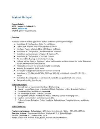Prakash Mathpal
Contact Details:
B373 , Sector-20 Noida (UP).
Phone: 8800420366
Email Id: pm8352@gmail.com
Objective:
To expand career in mobile applications domain and learn upcoming technologies.
• Installation & Configuration Dialer For call Center.
• Upload New database, and editing database in Dialer.
• Configure Agents schedule, PBX, CDR Report in Dialer .
• Installation & Configuration Soft Phone (x-lite, eyebeam) .
• Installation and maintenance of laptops & Desktop PCs.
• Installation & Configuration of Network Printers.
• PC assembles Laptop ,Switches& Cabling.
• Helping on–line Support Engineers, solve configuration problems related to Mails, Operating
System, Desktop Software & Servers.
• Sharing folder to user and giving them rights accordingly
• Keeping Records of all the IT assets
• Solving the users problem till the satisfaction is achieved
• Installation of OS, like-win-98,WIN -2000 and WIN-XP professional, centos2.5,5.3,5.5,6.3,
fedora.
• Installation & Configuration of anti-virus all clients PC are updated with time to time.
• Backup all the files from Server.
Technical Summary:
1: Having 1 years of experience in Hardware & Networking.
2. Having 1 years of experience in developing Mobile Application in J2me & Android Platform.
3. Knowledge of Java and Android Framework.
4. Fair Knowledge of Object Oriented Concepts.
5. Having flexible attitude, mindset and the flair for talking up new challenging tasks.
6. Excellent communication and interpersonal skills.
7. Perfect in Project Estimation, Project Feasibility, Ballpark Hours, Project Architecture and Design
creation.
Technical Skill Set:
Programming Languages Technologies – J2ME, Lwuit J2me,Android , SQLite , JSON, XML,SOAP etc.
Operating Systems – Development Platform: Windows XP, 7, 8, Android Mobile
Platform Framework: 1.5 Cup cake to 4.4 Kitkat.
Tools – Android SDK, Android Studio, Eclipse, Android Simulator,Netbeans.
 
