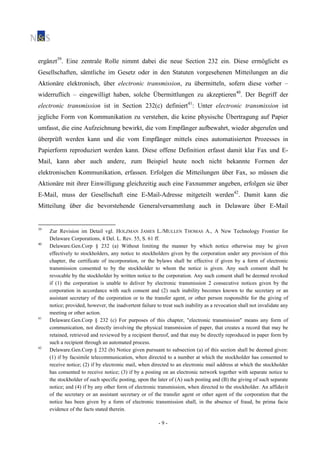 - 9 -
ergänzt39
. Eine zentrale Rolle nimmt dabei die neue Section 232 ein. Diese ermöglicht es
Gesellschaften, sämtliche im Gesetz oder in den Statuten vorgesehenen Mitteilungen an die
Aktionäre elektronisch, über electronic transmission, zu übermitteln, sofern diese vorher –
widerruflich – eingewilligt haben, solche Übermittlungen zu akzeptieren40
. Der Begriff der
electronic transmission ist in Section 232(c) definiert41
: Unter electronic transmission ist
jegliche Form von Kommunikation zu verstehen, die keine physische Übertragung auf Papier
umfasst, die eine Aufzeichnung bewirkt, die vom Empfänger aufbewahrt, wieder abgerufen und
überprüft werden kann und die vom Empfänger mittels eines automatisierten Prozesses in
Papierform reproduziert werden kann. Diese offene Definition erfasst damit klar Fax und E-
Mail, kann aber auch andere, zum Beispiel heute noch nicht bekannte Formen der
elektronischen Kommunikation, erfassen. Erfolgen die Mitteilungen über Fax, so müssen die
Aktionäre mit ihrer Einwilligung gleichzeitig auch eine Faxnummer angeben, erfolgen sie über
E-Mail, muss der Gesellschaft eine E-Mail-Adresse mitgeteilt werden42
. Damit kann die
Mitteilung über die bevorstehende Generalversammlung auch in Delaware über E-Mail
39
Zur Revision im Detail vgl. HOLZMAN JAMES L./MULLEN THOMAS A., A New Technology Frontier for
Delaware Corporations, 4 Del. L. Rev. 55, S. 61 ff.
40
Delaware.Gen.Corp § 232 (a) Without limiting the manner by which notice otherwise may be given
effectively to stockholders, any notice to stockholders given by the corporation under any provision of this
chapter, the certificate of incorporation, or the bylaws shall be effective if given by a form of electronic
transmission consented to by the stockholder to whom the notice is given. Any such consent shall be
revocable by the stockholder by written notice to the corporation. Any such consent shall be deemed revoked
if (1) the corporation is unable to deliver by electronic transmission 2 consecutive notices given by the
corporation in accordance with such consent and (2) such inability becomes known to the secretary or an
assistant secretary of the corporation or to the transfer agent, or other person responsible for the giving of
notice; provided, however, the inadvertent failure to treat such inability as a revocation shall not invalidate any
meeting or other action.
41
Delaware.Gen.Corp § 232 (c) For purposes of this chapter, "electronic transmission" means any form of
communication, not directly involving the physical transmission of paper, that creates a record that may be
retained, retrieved and reviewed by a recipient thereof, and that may be directly reproduced in paper form by
such a recipient through an automated process.
42
Delaware.Gen.Corp § 232 (b) Notice given pursuant to subsection (a) of this section shall be deemed given:
(1) if by facsimile telecommunication, when directed to a number at which the stockholder has consented to
receive notice; (2) if by electronic mail, when directed to an electronic mail address at which the stockholder
has consented to receive notice; (3) if by a posting on an electronic network together with separate notice to
the stockholder of such specific posting, upon the later of (A) such posting and (B) the giving of such separate
notice; and (4) if by any other form of electronic transmission, when directed to the stockholder. An affidavit
of the secretary or an assistant secretary or of the transfer agent or other agent of the corporation that the
notice has been given by a form of electronic transmission shall, in the absence of fraud, be prima facie
evidence of the facts stated therein.
 