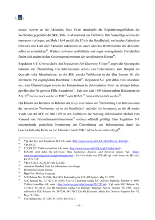 - 11 -
annual reports an die Aktionäre, Rule 14-a6 umschreibt die Registrierungspflichten der
Werbenden gegenüber der SEC, Rule 14-a8 normiert das Verfahren, falls Vorschläge seitens der
insurgents vorliegen, und Rule 14a-9 enthält die Pflicht der Gesellschaft, werbenden Aktionären
entweder eine Liste aller Aktionäre zukommen zu lassen oder das Werbematerial der Aktionäre
selbst zu verschicken48
. Weitere, teilweise ausführliche und sogar weitergehende Vorschriften
finden sich zudem in den Kotierungsreglementen der verschiedenen Börsen49
.
Regulation S-T, General Rules And Regulations For Electronic Filings50
, regelt die Nutzung des
Internets zur Übermittlung von Informationen seitens von Unternehmen, zum Beispiel die
Quartals- oder Jahresberichte, an die SEC zwecks Publikation in der über Internet für alle
Investoren frei zugänglichen Datenbank EDGAR51
. Regulation S-T geht dabei vom Grundsatz
aus, dass Übermittlungen seitens der Unternehmen in elektronischer Form zu erfolgen haben,
gewährt aber für gewisse Fälle Ausnahmen52
. Seit dem Jahr 1999 können neben Dokumente im
ASCII53
Format auch solche im PDF54
oder HTML55
Format übermittelt werden56
.
Der Einsatz des Internets im Rahmen der proxy solicitation zur Übermittlung von Informationen
der um proxies Werbenden, sei es die Gesellschaft und/oder die insurgents, an die Aktionäre
wurde von der SEC im Jahr 1995 in den Richtlinien zur Nutzung elektronischer Medien zum
Versand von Unternehmensinformationen57
erstmals offiziell gebilligt. Eine Regulation S-T
entsprechende gesetzliche Normierung der Übermittlung von Informationen durch die
Gesellschaft oder Dritte an die Aktionäre durch NIKT ist bis heute nicht erfolgt58
.
48
Vgl. den Text von Regulation 14A z.B. unter <http://www.law.uc.edu/CCL/34ActRls/reg14A.html>.
49
Vgl. Fn 27.
50
17 CFR 232. Volltext einsehbar z.B. unter <http://www.law.uc.edu/CCL/regS-T/index.html>.
51
EDGAR steht dabei für Electronic Data Gathering, Analysis, and Retrieval system. Vgl. <http://
www.sec.gov/edgar/searchedgar/webusers.htm>. Zur Geschichte von EDGAR vgl. auch SPINDLER/ HÜTHER,
Fn 33, S. 332.
52
Vgl. §§ 232.121, 232.201 und 232.202.
53
American Standard Code for Information Interchange.
54
Portable Document Format.
55
HyperText Markup Language.
56
SEC Release No. 33-7684, 34-41410, Rulemaking for EDGAR System, May 17, 1999.
57
SEC Release No. 33-7233; 34-36345, Use Of Electronic Media For Delivery Purposes, October 6, 1995.
Volltext einsehbar z.B. unter <http://www.sec.gov/rules/concept/33-7233.txt>. Vgl. auch SEC Release No.
33-7234; 34-36346, Use Of Electronic Media For Delivery Purposes Part II, October 13, 1995, sowie
schliesslich SEC Release No. 33-7289, 34-37183, Use Of Electronic Media For Delivery Purposes Part VI,
May 15, 1996.
58
SEC Release No. 33-7233; 34-36345, Fn 57, S. 3.
 