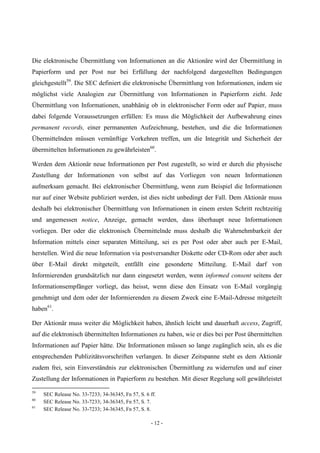 - 12 -
Die elektronische Übermittlung von Informationen an die Aktionäre wird der Übermittlung in
Papierform und per Post nur bei Erfüllung der nachfolgend dargestellten Bedingungen
gleichgestellt59
. Die SEC definiert die elektronische Übermittlung von Informationen, indem sie
möglichst viele Analogien zur Übermittlung von Informationen in Papierform zieht. Jede
Übermittlung von Informationen, unabhänig ob in elektronischer Form oder auf Papier, muss
dabei folgende Voraussetzungen erfüllen: Es muss die Möglichkeit der Aufbewahrung eines
permanent records, einer permanenten Aufzeichnung, bestehen, und die die Informationen
Übermittelnden müssen vernünftige Vorkehren treffen, um die Integrität und Sicherheit der
übermittelten Informationen zu gewährleisten60
.
Werden dem Aktionär neue Informationen per Post zugestellt, so wird er durch die physische
Zustellung der Informationen von selbst auf das Vorliegen von neuen Informationen
aufmerksam gemacht. Bei elektronischer Übermittlung, wenn zum Beispiel die Informationen
nur auf einer Website publiziert werden, ist dies nicht unbedingt der Fall. Dem Aktionär muss
deshalb bei elektronischer Übermittlung von Informationen in einem ersten Schritt rechtzeitig
und angemessen notice, Anzeige, gemacht werden, dass überhaupt neue Informationen
vorliegen. Der oder die elektronisch Übermittelnde muss deshalb die Wahrnehmbarkeit der
Information mittels einer separaten Mitteilung, sei es per Post oder aber auch per E-Mail,
herstellen. Wird die neue Information via postversandter Diskette oder CD-Rom oder aber auch
über E-Mail direkt mitgeteilt, entfällt eine gesonderte Mitteilung. E-Mail darf von
Informierenden grundsätzlich nur dann eingesetzt werden, wenn informed consent seitens der
Informationsempfänger vorliegt, das heisst, wenn diese den Einsatz von E-Mail vorgängig
genehmigt und dem oder der Informierenden zu diesem Zweck eine E-Mail-Adresse mitgeteilt
haben61
.
Der Aktionär muss weiter die Möglichkeit haben, ähnlich leicht und dauerhaft access, Zugriff,
auf die elektronisch übermittelten Informationen zu haben, wie er dies bei per Post übermittelten
Informationen auf Papier hätte. Die Informationen müssen so lange zugänglich sein, als es die
entsprechenden Publizitätsvorschriften verlangen. In dieser Zeitspanne steht es dem Aktionär
zudem frei, sein Einverständnis zur elektronischen Übermittlung zu widerrufen und auf einer
Zustellung der Informationen in Papierform zu bestehen. Mit dieser Regelung soll gewährleistet
59
SEC Release No. 33-7233; 34-36345, Fn 57, S. 6 ff.
60
SEC Release No. 33-7233; 34-36345, Fn 57, S. 7.
61
SEC Release No. 33-7233; 34-36345, Fn 57, S. 8.
 