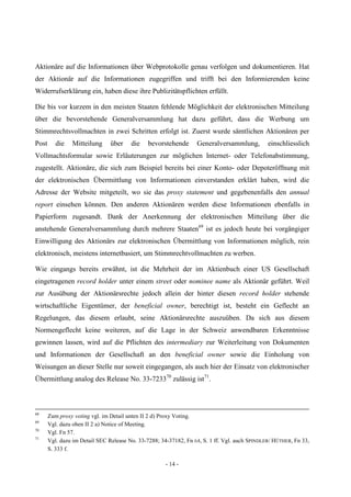 - 14 -
Aktionäre auf die Informationen über Webprotokolle genau verfolgen und dokumentieren. Hat
der Aktionär auf die Informationen zugegriffen und trifft bei den Informierenden keine
Widerrufserklärung ein, haben diese ihre Publizitätspflichten erfüllt.
Die bis vor kurzem in den meisten Staaten fehlende Möglichkeit der elektronischen Mitteilung
über die bevorstehende Generalversammlung hat dazu geführt, dass die Werbung um
Stimmrechtsvollmachten in zwei Schritten erfolgt ist. Zuerst wurde sämtlichen Aktionären per
Post die Mitteilung über die bevorstehende Generalversammlung, einschliesslich
Vollmachtsformular sowie Erläuterungen zur möglichen Internet- oder Telefonabstimmung,
zugestellt. Aktionäre, die sich zum Beispiel bereits bei einer Konto- oder Depoteröffnung mit
der elektronischen Übermittlung von Informationen einverstanden erklärt haben, wird die
Adresse der Website mitgeteilt, wo sie das proxy statement und gegebenenfalls den annual
report einsehen können. Den anderen Aktionären werden diese Informationen ebenfalls in
Papierform zugesandt. Dank der Anerkennung der elektronischen Mitteilung über die
anstehende Generalversammlung durch mehrere Staaten69
ist es jedoch heute bei vorgängiger
Einwilligung des Aktionärs zur elektronischen Übermittlung von Informationen möglich, rein
elektronisch, meistens internetbasiert, um Stimmrechtvollmachten zu werben.
Wie eingangs bereits erwähnt, ist die Mehrheit der im Aktienbuch einer US Gesellschaft
eingetragenen record holder unter einem street oder nominee name als Aktionär geführt. Weil
zur Ausübung der Aktionärsrechte jedoch allein der hinter diesen record holder stehende
wirtschaftliche Eigentümer, der beneficial owner, berechtigt ist, besteht ein Geflecht an
Regelungen, das diesem erlaubt, seine Aktionärsrechte auszuüben. Da sich aus diesem
Normengeflecht keine weiteren, auf die Lage in der Schweiz anwendbaren Erkenntnisse
gewinnen lassen, wird auf die Pflichten des intermediary zur Weiterleitung von Dokumenten
und Informationen der Gesellschaft an den beneficial owner sowie die Einholung von
Weisungen an dieser Stelle nur soweit eingegangen, als auch hier der Einsatz von elektronischer
Übermittlung analog des Release No. 33-723370
zulässig ist71
.
68
Zum proxy voting vgl. im Detail unten II 2 d) Proxy Voting.
69
Vgl. dazu oben II 2 a) Notice of Meeting.
70
Vgl. Fn 57.
71
Vgl. dazu im Detail SEC Release No. 33-7288; 34-37182, Fn 64, S. 1 ff. Vgl. auch SPINDLER/ HÜTHER, Fn 33,
S. 333 f.
 