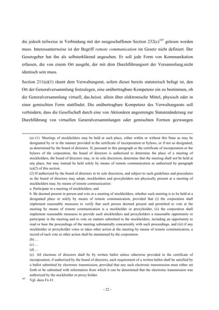 - 22 -
die jedoch teilweise in Verbindung mit der neugeschaffenen Section 232(c)107
gelesen werden
muss. Interessanterweise ist der Begriff remote communication im Gesetz nicht definiert. Der
Gesetzgeber hat ihn als selbsterklärend angesehen. Er soll jede Form von Kommunikation
erfassen, die von einem Ort ausgeht, der mit dem Durchführungsort der Versammlung.nicht
identisch sein muss.
Section 211(a)(1) räumt dem Verwaltungsrat, sofern dieser bereits statutorisch befugt ist, den
Ort der Generalversammlung festzulegen, eine unübertragbare Kompetenz ein zu bestimmen, ob
die Generalversammlung virtuell, das.heisst. allein über elektronische Mittel, physisch oder in
einer gemischten Form stattfindet. Die unübertragbare Kompetenz des Verwaltungsrats soll
verhindern, dass die Gesellschaft durch eine von Aktionären angestrengte Statutenänderung zur
Durchführung von virtuellen Generalversammlungen oder gemischten Formen gezwungen
(a) (1) Meetings of stockholders may be held at such place, either within or without this State as may be
designated by or in the manner provided in the certificate of incorporation or bylaws, or if not so designated,
as determined by the board of directors. If, pursuant to this paragraph or the certificate of incorporation or the
bylaws of the corporation, the board of directors is authorized to determine the place of a meeting of
stockholders, the board of directors may, in its sole discretion, determine that the meeting shall not be held at
any place, but may instead be held solely by means of remote communication as authorized by paragraph
(a)(2) of this section.
(2) If authorized by the board of directors in its sole discretion, and subject to such guidelines and procedures
as the board of directors may adopt, stockholders and proxyholders not physically present at a meeting of
stockholders may, by means of remote communication:
a. Participate in a meeting of stockholders; and
b. Be deemed present in person and vote at a meeting of stockholders, whether such meeting is to be held at a
designated place or solely by means of remote communication, provided that (i) the corporation shall
implement reasonable measures to verify that each person deemed present and permitted to vote at the
meeting by means of remote communication is a stockholder or proxyholder, (ii) the corporation shall
implement reasonable measures to provide such stockholders and proxyholders a reasonable opportunity to
participate in the meeting and to vote on matters submitted to the stockholders, including an opportunity to
read or hear the proceedings of the meeting substantially concurrently with such proceedings, and (iii) if any
stockholder or proxyholder votes or takes other action at the meeting by means of remote communication, a
record of such vote or other action shall be maintained by the corporation.
(b) …
(c) …
(d) …
(e) All elections of directors shall be by written ballot unless otherwise provided in the certificate of
incorporation; if authorized by the board of directors, such requirement of a written ballot shall be satisfied by
a ballot submitted by electronic transmission, provided that any such electronic transmission must either set
forth or be submitted with information from which it can be determined that the electronic transmission was
authorized by the stockholder or proxy holder.
107
Vgl. dazu Fn 41.
 