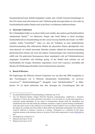 - 26 -
Zusammenfassend kann deshalb festgehalten werden, dass virtuelle Generalversammlungen in
den USA immer noch sehr kontrovers sind. Vielleicht gerade deswegen haben sie sich weder im
Gesellschaftsrecht anderer Staaten noch in der Praxis von Delaware etablieren können.
c) Electronic Conferences
Der Vollständigkeit halber sei an dieser Stelle noch erwähnt, dass mehrere gesellschaftsrechtlich
unbedeutende Staaten121
wie Minnesota, Oregon oder North Dakota in ihrem jeweiligen
Gesellschaftsrecht im Zusammenhang mit dem annual meeting ebenfalls den Einsatz von NIKT
vorsehen. Solche Vorschriften122
sehen vor, dass die Teilnahme an einer herkömmlichen
Generalversammlung über elektronische Medien der physischen Präsenz gleichgestellt wird,
wenn physisch wie virtuell anwesende Aktionäre einander während der Generalversammlung
gleichzeitig hören können und wenn alle anderen Voraussetzungen einer Generalversammlung
erfüllt sind. Die praktischen Konsequenzen dieser ursprünglich wohl auf Telefonkonferenzen
ausgelegten Vorschriften sind allerdings gering, ist das Modell doch meistens nur auf
Gesellschaften mit wenigen Aktionären, sogenannten closely held companies, anwendbar und
überdies für Publikumsgesellschaften zurzeit technisch kaum umsetzbar.
4. Board of Directors
Die Ergänzungen des Delaware General Corporation Law aus dem Jahr 2000 ermöglichen es
dem Verwaltungsrat von in Delaware inkorporierten Gesellschaften, via electronic
transmission123
Rücktrittserklärungen124
abzugeben sowie Zirkularbeschlüsse125
zu fällen.
Section 141 (i) macht schliesslich klar, dass Sitzungen des Verwaltungsrats über alle
121
Zur gesellschaftsrechtlichen Vormachtsstellung von Delaware vgl. Fn 28.
122
Vgl. z.B. Minnesota Statutes, Chapter 302A.436, Electronic communications: „Subdivision 1. Electronic
conferences. If and to the extent authorized in the bylaws or by the board of a closely held corporation, a
conference among shareholders by any means of communication through which the shareholders may
simultaneously hear each other during the conference constitutes a regular or special meeting of shareholders,
if the same notice is given of the conference to every holder of shares entitled to vote as would be required by
this chapter for a meeting, and if the number of shares held by the shareholders participating in the conference
would be sufficient to constitute a quorum at a meeting. Participation in a conference by that means
constitutes presence at the meeting in person or by proxy if all the other requirements of section 302A.449 are
met”.
123
Zum Begriff vgl. im Detail Fn 41.
124
Delaware.Gen.Corp § 141 (b).
125
Delaware.Gen.Corp § 141 (f).
 