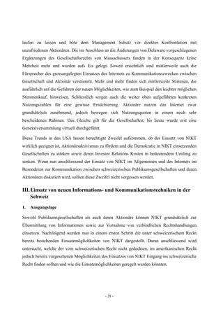 - 28 -
laufen zu lassen und böte dem Management Schutz vor direkter Konfrontation mit
unzufriedenen Aktionären. Die im Anschluss an die Änderungen von Delaware vorgeschlagenen
Ergänzungen des Gesellschaftsrechts von Massachussets fanden in der Konsequenz keine
Mehrheit mehr und wurden aufs Eis gelegt. Soweit ersichtlich sind mittlerweile auch die
Fürsprecher des grossangelegten Einsatzes des Internets zu Kommunikationszwecken zwischen
Gesellschaft und Aktionär verstummt. Mehr und mehr finden sich mittlerweile Stimmen, die
ausführlich auf die Gefahren der neuen Möglichkeiten, wie zum Beispiel den leichter möglichen
Stimmenkauf, hinweisen. Schliesslich sorgen auch die weiter oben aufgeführten konkreten
Nutzungszahlen für eine gewisse Ernüchterung. Aktionäre nutzen das Internet zwar
grundsätzlich zunehmend, jedoch bewegen sich Nutzungsquoten in einem noch sehr
bescheidenen Rahmen. Das Gleiche gilt für die Gesellschaften; bis heute wurde erst eine
Generalversammlung virtuell durchgeführt.
Diese Trends in den USA lassen berechtigte Zweifel aufkommen, ob der Einsatz von NIKT
wirklich geeignet ist, Aktionärsaktivismus zu fördern und die Demokratie in NIKT einsetzenden
Gesellschaften zu stärken sowie deren Investor Relations Kosten in bedeutendem Umfang zu
senken. Wenn nun anschliessend der Einsatz von NIKT im Allgemeinen und des Internets im
Besonderen zur Kommunikation zwischen schweizerischen Publikumsgesellschaften und deren
Aktionären diskutiert wird, sollten diese Zweifel nicht vergessen werden.
III.Einsatz von neuen Informations- und Kommunikationstechniken in der
Schweiz
1. Ausgangslage
Sowohl Publikumsgesellschaften als auch deren Aktionäre können NIKT grundsätzlich zur
Übermittlung von Informationen sowie zur Vornahme von verbindlichen Rechtshandlungen
einsetzen. Nachfolgend werden nun in einem ersten Schritt die unter schweizerischem Recht
bereits bestehenden Einsatzmöglichkeiten von NIKT dargestellt. Daran anschliessend wird
untersucht, welche der vom schweizerischen Recht nicht gedeckten, im amerikanischen Recht
jedoch bereits vorgesehenen Möglichkeiten des Einsatzes von NIKT Eingang ins schweizerische
Recht finden sollten und wie die Einsatzmöglichkeiten geregelt werden könnten.
 