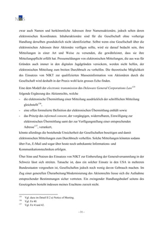 - 31 -
zwar auch Namen und herkömmliche Adressen ihrer Namensaktionäre, jedoch selten deren
elektronischen Koordinaten. Inhaberaktionäre sind für die Gesellschaft ohne vorherige
Handlung derselben grundsätzlich nicht identifizierbar. Selbst wenn eine Gesellschaft über die
elektronischen Adressen ihrer Aktionäre verfügen sollte, wird sie darauf bedacht sein, ihre
Mitteilungen in einer Art und Weise zu versenden, die gewährleistet, dass sie ihre
Mitteilungspflicht erfüllt hat. Pressemeldungen von elektronischen Mitteilungen, die aus was für
Gründen auch immer in den digitalen Jagdgründen versickern, werden nicht helfen, der
elektronischen Mitteilung zum breiten Durchbruch zu verhelfen. Die theoretische Möglichkeit
des Einsatzes von NIKT zur qualifizierten Masseninformation von Aktionären durch die
Gesellschaft wird deshalb in der Praxis wohl kein grosses Echo finden.
Eine dem Modell der electronic transmission des Delaware General Corporations Law135
folgende Ergänzung des Aktienrechts, welche
- die elektronische Übermittlung einer Mitteilung ausdrücklich der schriftlichen Mitteilung
gleichstellt136
,
- eine offen formulierte Definition der elektronischen Übermittlung enthält sowie
- das Prinzip des informed consent, der vorgängigen, widerrufbaren, Einwilligung zur
elektronischen Übermittlung samt der zur Verfügungstellung einer entsprechenden
Adresse137
, verankert,
könnte allerdings die bestehende Unsicherheit der Gesellschaften beseitigen und damit
elektronischen Mitteilungen zum Durchbruch verhelfen. Solche Mitteilungen könnten sodann
über Fax, E-Mail und sogar über heute noch unbekannte Informations- und
Kommunikationstechniken erfolgen.
Über Sinn und Nutzen des Einsatzes von NIKT zur Einberufung der Generalversammlung in der
Schweiz lässt sich streiten. Tatsache ist, dass ein solcher Einsatz in den USA in mehreren
Bundesstaaten vorgesehen ist, Gesellschaften jedoch noch wenig davon Gebrauch machen. Im
Zug einer generellen Überarbeitung/Modernisierung des Aktienrechts liesse sich die Aufnahme
entsprechender Bestimmungen sicher vertreten. Ein zwingender Handlungsbedarf seitens des
Gesetzgebers besteht indessen meines Erachtens zurzeit nicht.
135
Vgl. dazu im Detail II 2 a) Notice of Meeting.
136
Vgl. Fn 40.
137
Vgl. Fn 41und 42.
 