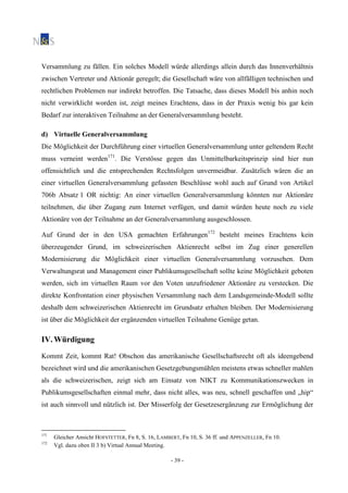 - 39 -
Versammlung zu fällen. Ein solches Modell würde allerdings allein durch das Innenverhältnis
zwischen Vertreter und Aktionär geregelt; die Gesellschaft wäre von allfälligen technischen und
rechtlichen Problemen nur indirekt betroffen. Die Tatsache, dass dieses Modell bis anhin noch
nicht verwirklicht worden ist, zeigt meines Erachtens, dass in der Praxis wenig bis gar kein
Bedarf zur interaktiven Teilnahme an der Generalversammlung besteht.
d) Virtuelle Generalversammlung
Die Möglichkeit der Durchführung einer virtuellen Generalversammlung unter geltendem Recht
muss verneint werden171
. Die Verstösse gegen das Unmittelbarkeitsprinzip sind hier nun
offensichtlich und die entsprechenden Rechtsfolgen unvermeidbar. Zusätzlich wären die an
einer virtuellen Generalversammlung gefassten Beschlüsse wohl auch auf Grund von Artikel
706b Absatz 1 OR nichtig: An einer virtuellen Generalversammlung könnten nur Aktionäre
teilnehmen, die über Zugang zum Internet verfügen, und damit würden heute noch zu viele
Aktionäre von der Teilnahme an der Generalversammlung ausgeschlossen.
Auf Grund der in den USA gemachten Erfahrungen172
besteht meines Erachtens kein
überzeugender Grund, im schweizerischen Aktienrecht selbst im Zug einer generellen
Modernisierung die Möglichkeit einer virtuellen Generalversammlung vorzusehen. Dem
Verwaltungsrat und Management einer Publikumsgesellschaft sollte keine Möglichkeit geboten
werden, sich im virtuellen Raum vor den Voten unzufriedener Aktionäre zu verstecken. Die
direkte Konfrontation einer physischen Versammlung nach dem Landsgemeinde-Modell sollte
deshalb dem schweizerischen Aktienrecht im Grundsatz erhalten bleiben. Der Modernisierung
ist über die Möglichkeit der ergänzenden virtuellen Teilnahme Genüge getan.
IV. Würdigung
Kommt Zeit, kommt Rat! Obschon das amerikanische Gesellschaftsrecht oft als ideengebend
bezeichnet wird und die amerikanischen Gesetzgebungsmühlen meistens etwas schneller mahlen
als die schweizerischen, zeigt sich am Einsatz von NIKT zu Kommunikationszwecken in
Publikumsgesellschaften einmal mehr, dass nicht alles, was neu, schnell geschaffen und „hip“
ist auch sinnvoll und nützlich ist. Der Misserfolg der Gesetzesergänzung zur Ermöglichung der
171
Gleicher Ansicht HOFSTETTER, Fn 8, S. 16, LAMBERT, Fn 10, S. 36 ff. und APPENZELLER, Fn 10.
172
Vgl. dazu oben II 3 b) Virtual Annual Meeting.
 