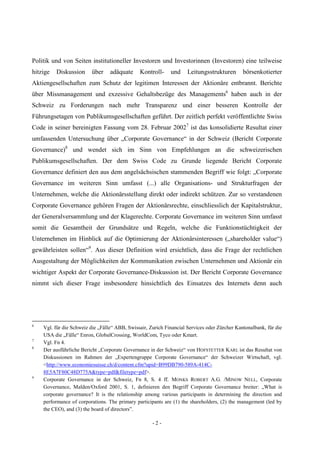 - 2 -
Politik und von Seiten institutioneller Investoren und Investorinnen (Investoren) eine teilweise
hitzige Diskussion über adäquate Kontroll- und Leitungsstrukturen börsenkotierter
Aktiengesellschaften zum Schutz der legitimen Interessen der Aktionäre entbrannt. Berichte
über Missmanagement und exzessive Gehaltsbezüge des Managements6
haben auch in der
Schweiz zu Forderungen nach mehr Transparenz und einer besseren Kontrolle der
Führungsetagen von Publikumsgesellschaften geführt. Der zeitlich perfekt veröffentlichte Swiss
Code in seiner bereinigten Fassung vom 28. Februar 20027
ist das konsolidierte Resultat einer
umfassenden Untersuchung über „Corporate Governance“ in der Schweiz (Bericht Corporate
Governance)8
und wendet sich im Sinn von Empfehlungen an die schweizerischen
Publikumsgesellschaften. Der dem Swiss Code zu Grunde liegende Bericht Corporate
Governance definiert den aus dem angelsächsischen stammenden Begriff wie folgt: „Corporate
Governance im weiteren Sinn umfasst (...) alle Organisations- und Strukturfragen der
Unternehmen, welche die Aktionärsstellung direkt oder indirekt schützen. Zur so verstandenen
Corporate Governance gehören Fragen der Aktionärsrechte, einschliesslich der Kapitalstruktur,
der Generalversammlung und der Klagerechte. Corporate Governance im weiteren Sinn umfasst
somit die Gesamtheit der Grundsätze und Regeln, welche die Funktionstüchtigkeit der
Unternehmen im Hinblick auf die Optimierung der Aktionärsinteressen („shareholder value“)
gewährleisten sollen“9
. Aus dieser Definition wird ersichtlich, dass die Frage der rechtlichen
Ausgestaltung der Möglichkeiten der Kommunikation zwischen Unternehmen und Aktionär ein
wichtiger Aspekt der Corporate Governance-Diskussion ist. Der Bericht Corporate Governance
nimmt sich dieser Frage insbesondere hinsichtlich des Einsatzes des Internets denn auch
6
Vgl. für die Schweiz die „Fälle“ ABB, Swissair, Zurich Financial Services oder Zürcher Kantonalbank, für die
USA die „Fälle“ Enron, GlobalCrossing, WorldCom, Tyco oder Kmart.
7
Vgl. Fn 4.
8
Der ausführliche Bericht „Corporate Governance in der Schweiz“ von HOFSTETTER KARL ist das Resultat von
Diskussionen im Rahmen der „Expertengruppe Corporate Governance“ der Schweizer Wirtschaft, vgl.
<http://www.economiesuisse.ch/d/content.cfm?upid=B99DB790-589A-414C-
8E5A7F80C48D775A&type=pdf&filetype=pdf>.
9
Corporate Governance in der Schweiz, Fn 8, S. 4 ff. MONKS ROBERT A.G. /MINOW NELL, Corporate
Governance, Malden/Oxford 2001, S. 1, definieren den Begriff Corporate Governance breiter: „What is
corporate governance? It is the relationship among various participants in determining the direction and
performance of corporations. The primary participants are (1) the shareholders, (2) the management (led by
the CEO), and (3) the board of directors”.
 