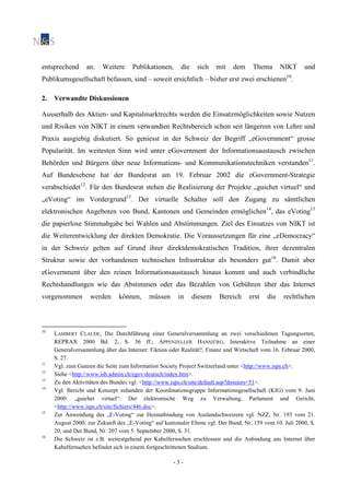 - 3 -
entsprechend an. Weitere Publikationen, die sich mit dem Thema NIKT und
Publikumsgesellschaft befassen, sind – soweit ersichtlich – bisher erst zwei erschienen10
.
2. Verwandte Diskussionen
Ausserhalb des Aktien- und Kapitalmarktrechts werden die Einsatzmöglichkeiten sowie Nutzen
und Risiken von NIKT in einem verwandten Rechtsbereich schon seit längerem von Lehre und
Praxis ausgiebig diskutiert. So geniesst in der Schweiz der Begriff „eGovernment“ grosse
Popularität. Im weitesten Sinn wird unter eGovernment der Informationsaustausch zwischen
Behörden und Bürgern über neue Informations- und Kommunikationstechniken verstanden11
.
Auf Bundesebene hat der Bundesrat am 19. Februar 2002 die eGovernment-Strategie
verabschiedet12
. Für den Bundesrat stehen die Realisierung der Projekte „guichet virtuel“ und
„eVoting“ im Vordergrund13
. Der virtuelle Schalter soll den Zugang zu sämtlichen
elektronischen Angeboten von Bund, Kantonen und Gemeinden ermöglichen14
, das eVoting15
die papierlose Stimmabgabe bei Wahlen und Abstimmungen. Ziel des Einsatzes von NIKT ist
die Weiterentwicklung der direkten Demokratie. Die Voraussetzungen für eine „eDemocracy“
in der Schweiz gelten auf Grund ihrer direktdemokratischen Tradition, ihrer dezentralen
Struktur sowie der vorhandenen technischen Infrastruktur als besonders gut16
. Damit aber
eGovernment über den reinen Informationsaustausch hinaus kommt und auch verbindliche
Rechtshandlungen wie das Abstimmen oder das Bezahlen von Gebühren über das Internet
vorgenommen werden können, müssen in diesem Bereich erst die rechtlichen
10
LAMBERT CLAUDE, Die Durchführung einer Generalversammlung an zwei verschiedenen Tagungsorten,
REPRAX 2000 Bd. 2, S. 36 ff.; APPENZELLER HANSJÜRG, Interaktive Teilnahme an einer
Generalversammlung über das Internet: Fiktion oder Realität?, Finanz und Wirtschaft vom 16. Februar 2000,
S. 27.
11
Vgl. zum Ganzen die Seite zum Information Society Project Switzerland unter <http://www.isps.ch>.
12
Siehe <http://www.isb.admin.ch/egov/deutsch/index.htm>.
13
Zu den Aktivitäten des Bundes vgl. <http://www.isps.ch/site/default.asp?dossiers=51>.
14
Vgl. Bericht und Konzept zuhanden der Koordinationsgruppe Informationsgesellschaft (KIG) vom 9. Juni
2000: „guichet virtuel“: Der elektronische Weg zu Verwaltung, Parlament und Gericht,
<http://www.isps.ch/site/fichiers/446.doc>.
15
Zur Anwendung des „E-Voting“ zur Heimatbindung von Auslandschweizern vgl. NZZ, Nr. 193 vom 21.
August 2000; zur Zukunft des „E-Voting“ auf kantonaler Ebene vgl. Der Bund, Nr. 159 vom 10. Juli 2000, S.
20, und Der Bund, Nr. 207 vom 5. September 2000, S. 31.
16
Die Schweiz ist z.B. weitestgehend per Kabelfernsehen erschlossen und die Anbindung ans Internet über
Kabelfernsehen befindet sich in einem fortgeschrittenen Stadium.
 