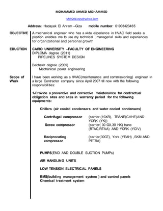 MOHAMMED AHMED MOHAMMED
Moh2011egy@yahoo.com
Address: Hadayek El Ahram –Giza mobile number: 01003423465
OBJECTIVE A mechanical engineer who has a wide experience in HVAC field seeks a
position enables me to use my technical , managerial skills and experiences
for organizational and personal growth
EDUCTION CAIRO UNIVERSITY –FACULTY OF ENGINEERING
DIPLOMA degree (2011)
PIPELINES SYSTEM DESIGN
Bachelor degree (2005)
Mechanical power engineering
Scope of
Work
I have been working as a HVAC(maintenance and commissioning) engineer in
a large Contractor company since April 2007 till now with the following
responsibilities:
1-Provide a preventive and corrective maintenance for contractual
obligation sites and sites in warranty period for the following
equipments:
Chillers (air cooled condensers and water cooled condensers)
Centrifugal compressor (carrier (19XR), TRANE(CVHE)AND
YORK (YK))
Screw compressor (carrier( 30 GX,30 HX) trane
(RTAC,RTAA) AND YORK (YCIV)
Reciprocating
compressor
(carrier(30GT), York (YEAH) ,SKM AND
PETRA)
PUMPS(END AND DOUBLE SUCTION PUMPs)
AIR HANDLING UNITS
LOW TENSION ELECTRICAL PANELS
BMS(building management system ) and control panels
Chemical treatment system
 