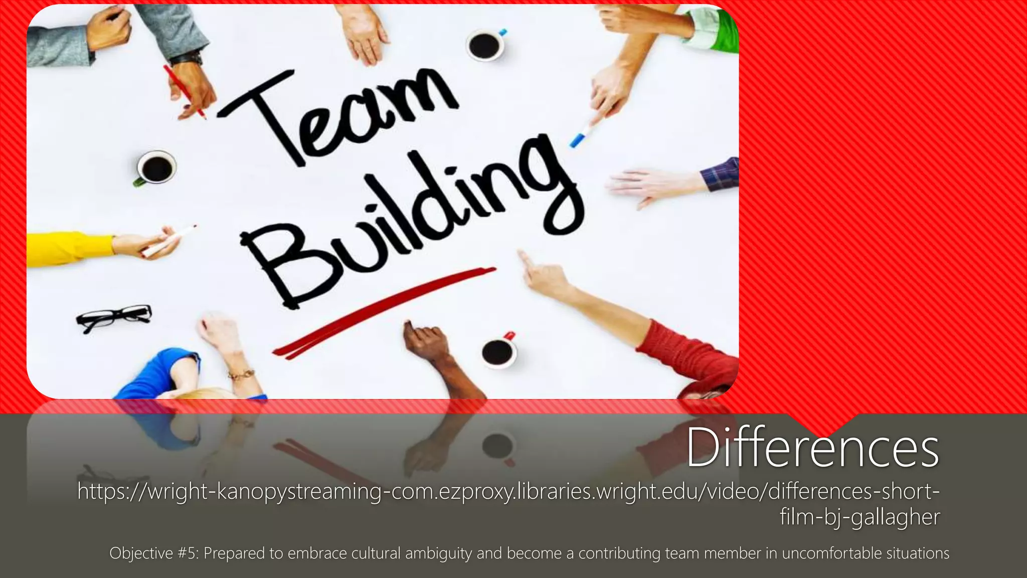 Objective #5: Prepared to embrace cultural ambiguity and become a contributing team member in uncomfortable situations
Differences
https://wright-kanopystreaming-com.ezproxy.libraries.wright.edu/video/differences-short-
film-bj-gallagher
 