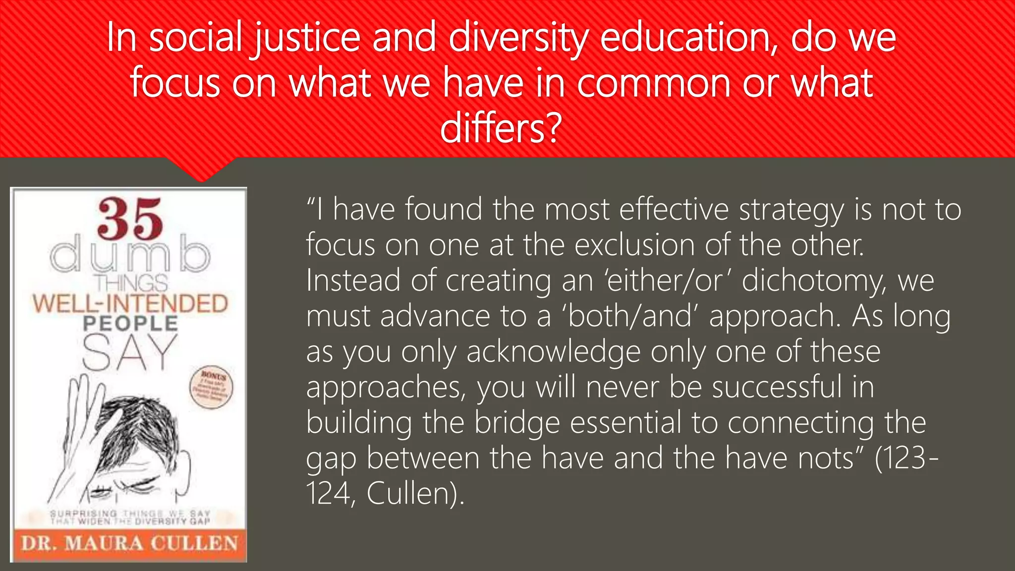 In social justice and diversity education, do we
focus on what we have in common or what
differs?
“I have found the most effective strategy is not to
focus on one at the exclusion of the other.
Instead of creating an ‘either/or’ dichotomy, we
must advance to a ‘both/and’ approach. As long
as you only acknowledge only one of these
approaches, you will never be successful in
building the bridge essential to connecting the
gap between the have and the have nots” (123-
124, Cullen).
 