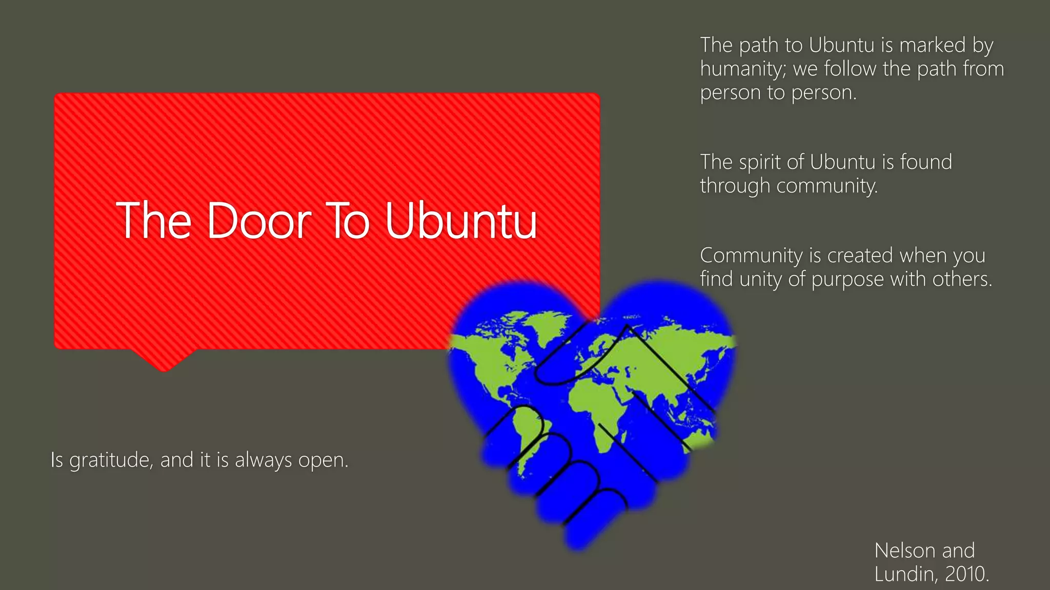 The Door To Ubuntu
Is gratitude, and it is always open.
Nelson and
Lundin, 2010.
The path to Ubuntu is marked by
humanity; we follow the path from
person to person.
The spirit of Ubuntu is found
through community.
Community is created when you
find unity of purpose with others.
 
