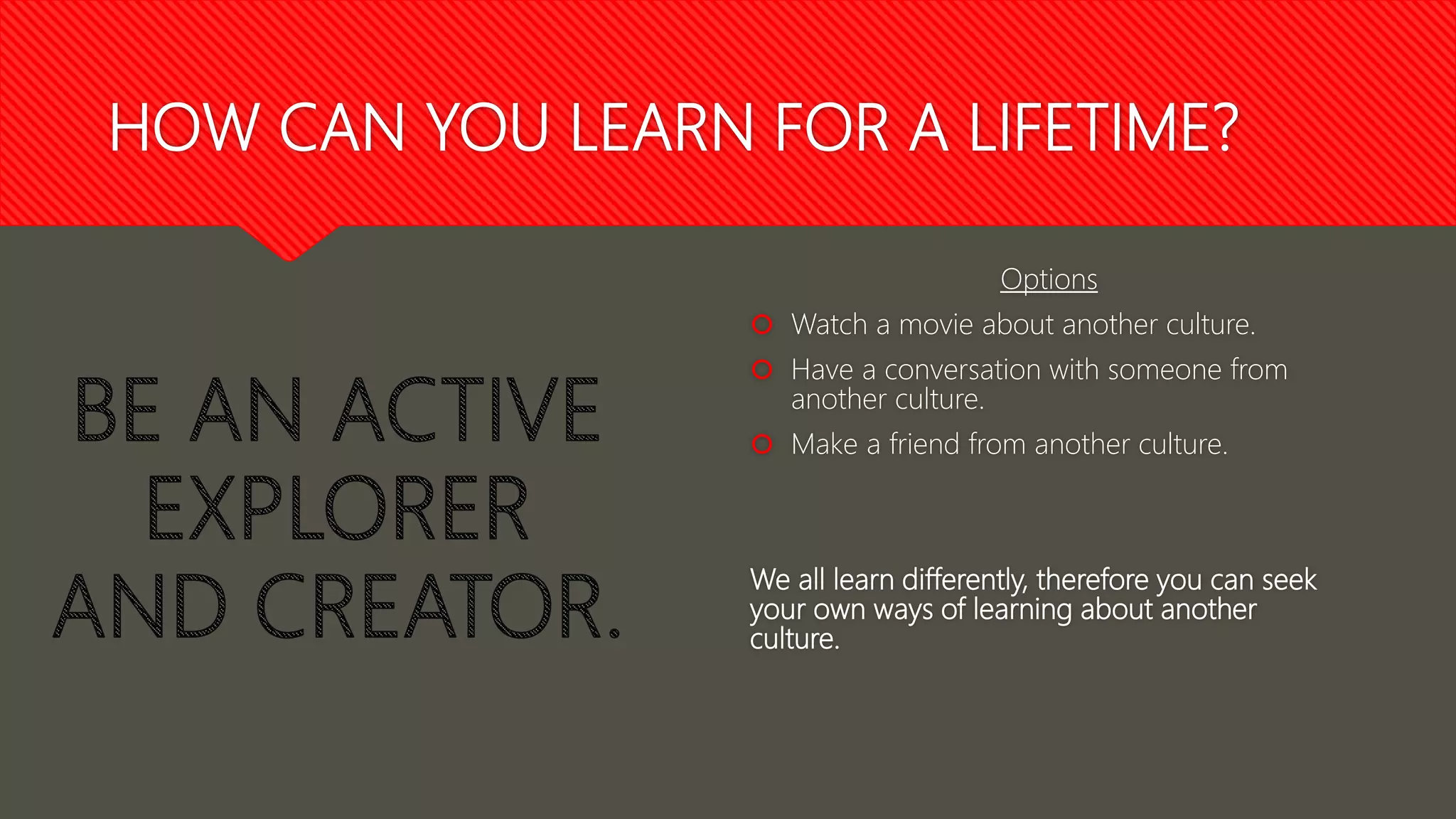 HOW CAN YOU LEARN FOR A LIFETIME?
Options
 Watch a movie about another culture.
 Have a conversation with someone from
another culture.
 Make a friend from another culture.
We all learn differently, therefore you can seek
your own ways of learning about another
culture.
 