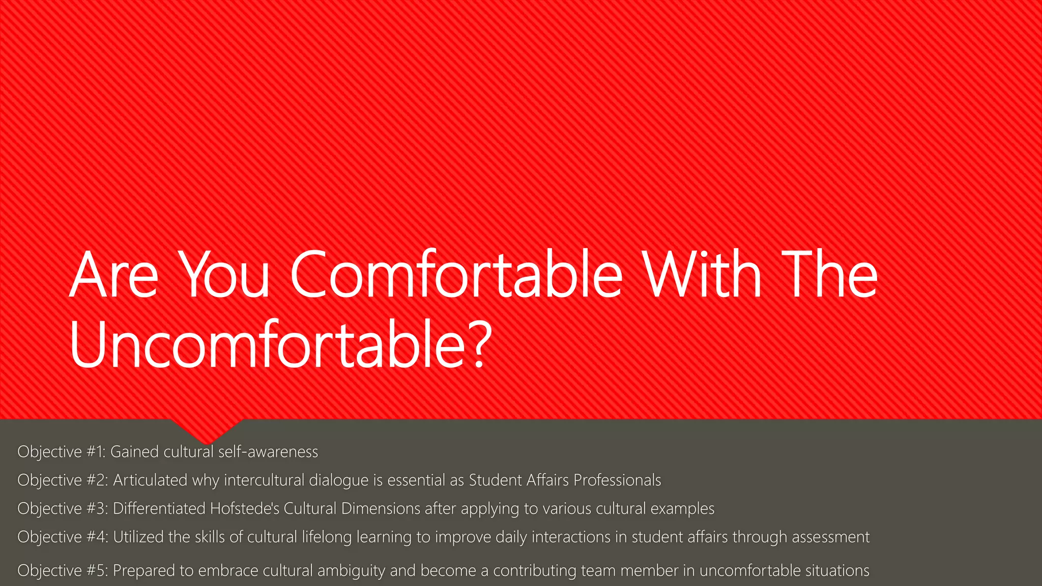 Objective #1: Gained cultural self-awareness
Objective #2: Articulated why intercultural dialogue is essential as Student Affairs Professionals
Objective #3: Differentiated Hofstede's Cultural Dimensions after applying to various cultural examples
Objective #4: Utilized the skills of cultural lifelong learning to improve daily interactions in student affairs through assessment
Objective #5: Prepared to embrace cultural ambiguity and become a contributing team member in uncomfortable situations
Are You Comfortable With The
Uncomfortable?
 